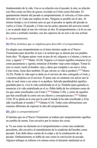 fundamentales de la vida. Una es su relación con el pecado; la otra, su relación
con Dios como un Dios de gracia, revelado en Cristo como Salvador. El
apartamiento interior del pecado es arrepentimiento; el volverse a Cristo como
Salvador es fe. Cada uno implica al otro. Ninguno es posible sin el otro. Al
mismo tiempo y en el mismo acto en que el pecador se aparta del pecado se
vuelve a Cristo. El pecado y Cristo son los polos opuestos del universo moral,
y no se puede dejar al uno sin volverse al otro. El arrepentimiento y la fe no son
dos actos o actitudes morales; son dos aspectos de un acto o de una actitud.
1. Arrepentimiento.
(1) Otros términos que se emplean para describir el arrepentimiento.
En ningún caso arrepentimiento es el único término usado en el Nuevo
Testamento para describir el acto o la actitud que se denota por esa palabra.
Jesús dice: “Si alguno quiere venir en pos de mí, niéguese a sí mismo, y tome su
cruz, y sígame” (<401624>Mateo 16:24). Negarse a sí mismo significa renunciar al yo
como pecaminoso y egoísta; renunciar al hombre viejo como indigno. Tomar la
cruz es morir; morir al hombre viejo y darse por completo a un nuevo Amo,
Cristo Jesús. Jesús dice también: El que salvare su vida la perderá (<401625>Mateo
16:25). Perder la vida aquí es darla en el servicio de otro, entregarla a Cristo y
a nuestros prójimos en el servicio. El pone esto en contraste con salvar uno la
vida, lo cual viene a ser como si se perdiera. Salvarla (perdiéndola) significa
guardarla para sí, vivir la vida centralizada en el yo. Perderla (para ganarla) es
renunciar a la vida centralizada en el yo. Pablo habla de los cristianos como de
los que están crucificados con Cristo (<480220>Gálatas 2:20), y como de aquellos
que han crucificado la carne con sus afectos y concupiscencias (<480524>Gálatas
5:24). El se gloría en la cruz por la cual el mundo le ha sido crucificado y él ha
sido crucificado al mundo (<480614>Gálatas 6:14). Todas estas afirmaciones son
maneras diferentes de expresar la idea del arrepentimiento.
(2) ¿Qué es arrepentimiento?
El término que en el Nuevo Testamento se traduce por arrepentimiento significa
un cambio de mente. Esto envuelve por lo menos tres cosas:
a. Ya sea como un elemento en el arrepentimiento o como una condición
precedente, ello envuelve el entendimiento de la condición del hombre como
pecador. Este debe darse cuenta de la culpa y de la condenación de su
pecado. Ordinariamente se habla de esto como la convicción de pecado.
Algunos teólogos se refieren a lo mismo como el elemento intelectual en el
 