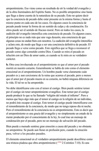 arrepentimiento. Eso viene como un resultado de oír la verdad del evangelio y
de la obra iluminadora del Espíritu Santo. No es posible arrepentirse sino hasta
que llega a darse cuenta de la naturaleza de su pecado. Esto no quiere decir
que la conciencia de pecado debe estar presente en la misma forma y hasta el
mismo punto en cada uno de los casos. En algunos casos la conciencia de
pecado puede tomar la forma de un sentido de culpa y de condenación. En
otros puede ser el sentido de fracaso moral. Pero en todos los casos, la
audición del evangelio intensifica esta conciencia de pecado. En algunos casos,
al principio no es nada más que una vaga desazón, una conciencia de que
algunas cosas no andan bien con nosotros. La audición del evangelio intensifica
y aclara esto, de modo que llega a ser una conciencia definitiva de pecado. El
pecado llega a verse como pecado. Esto significa que se llega a reconocer el
pecado como algo cometido contra Dios. Cuando se mira el pecado en
relación con un Dios de amor santo, es cuando se le mira en su verdadero
carácter.
b. Otra cosa involucrada en el arrepentimiento es que el amor por el pecado
morirá en nuestro corazón. Generalmente se habla de esto como el elemento
emocional en el arrepentimiento. Un hombre puede verse claramente cuán
pecador es y aun cerciorarse de la ruina que acarrea el pecado, pero a menos
que el amor por el pecado muera en su corazón, no habrá ninguna diferencia en
la vida. El tal no se ha arrepentido.
No debe identificarse esto con el temor al castigo. Bien puede sentirse temor
por el castigo sin tener arrepentimiento evangélico. Este temor por el castigo
puede producir lo que se ha llamado “religión del miedo al infierno”. Pero a
menos que haya algo más que el temor al castigo en la religión de un individuo,
no podrá éste escapar al castigo. Este temor al castigo puede intensificarse con
el remordimiento de la conciencia, de modo que no tenga reposo día ni noche.
Pero el remordimiento de la conciencia no es arrepentimiento. Esto es decir que
el arrepentimiento es una gracia del evangelio y no simplemente un estado de la
mente producido por el conocimiento de la ley, lo cual trae un mensaje de
condenación por el pecado, pero no un mensaje de salvación del pecado.
Bien puede a menudo sentirse gran emoción a causa del pecado y no obstante
no arrepentirse. Se puede aun llorar en profusión pero, cuando la emoción
pasa, volver a los pecados pasados.
El elemento emocional en el verdadero arrepentimiento puede describirse como
una tristeza piadosa que obra arrepentimiento (<470701>2 Corintios 7:10). Es una
 
