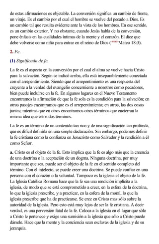 de estas afirmaciones es objetable. La conversión significa un cambio de frente,
un viraje. Es el cambio por el cual el hombre se vuelve del pecado a Dios. Es
un cambio tal que resulta evidente ante la vista de los hombres. En ese sentido,
es un cambio exterior. Y no obstante, cuando Jesús habla de la conversión,
pone énfasis en las cualidades íntimas de la mente y el corazón. El dice que
debe volverse como niño para entrar en el reino de Dios (<401803>Mateo 18:3).
2. Fe.
(1) Significado de fe.
La fe es el aspecto en la conversión por el cual el alma se vuelve hacia Cristo
para la salvación. Según se indicó arriba, ella está inseparablemente conectada
con el arrepentimiento. Siendo que el arrepentimiento es una respuesta del
creyente a la verdad del evangelio concerniente a nosotros como pecadores,
bien puede incluirse en la fe. En algunos lugares en el Nuevo Testamento
encontramos la afirmación de que la fe sola es la condición para la salvación; en
otros pasajes encontramos que es el arrepentimiento; en otros, las dos cosas
juntas; mientras que en otros encontramos otros términos que encierran la
misma idea que estos dos términos.
La fe es un término de un contenido tan rico y de una significación tan profunda,
que es difícil definirla en una simple declaración. Sin embargo, podemos definir
la fe cristiana como la confianza en Jesucristo como Salvador y la rendición a él
como Señor.
a. Cristo es el objeto de la fe. Esto implica que la fe es algo más que la creencia
de una doctrina o la aceptación de un dogma. Ninguna doctrina, por muy
importante que sea, puede ser el objeto de la fe en el sentido completo del
término. Con el intelecto, se puede creer una doctrina. Se puede confiar en una
persona con el corazón o la voluntad. Tampoco es la iglesia el objeto de la fe.
La Iglesia Católica Romana hace que la fe sea una rendición implícita a la
iglesia, de modo que se está comprometido a creer, en la esfera de la doctrina,
lo que la iglesia prescribe, y a practicar, en la esfera de la moral, lo que la
iglesia prescribe que ha de practicarse. Se cree en Cristo mas sólo sobre la
autoridad de la iglesia. Pero esto está muy lejos de ser la fe cristiana. A decir
verdad, es una perversión fatal de la fe. Coloca a la iglesia en el lugar que sólo
a Cristo le pertenece y exige una sumisión a la iglesia que sólo a Cristo puede
dársele. Hace que la mente y la conciencia sean esclavas de la iglesia y de su
jerarquía.
 