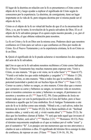 El lugar de la doctrina en relación con la fe es presentarnos a Cristo como el
objeto de la fe y luego ayudar a explicar el significado de Cristo según lo
conocemos por la experiencia. La doctrina, de consiguiente, tiene un lugar
importante en la vida de fe, pero ninguna doctrina por sí misma puede ser el
objeto de la fe.
Cristo es el objeto de la fe en virtud del hecho de que él es la encarnación de
Dios, y es, por lo tanto, la revelación de la gracia salvadora de Dios. El es el
objeto de la fe salvadora porque él es quien expía nuestro pecado, y es, por el
mismo hecho, el que obtiene redención para nosotros.
La fe en Cristo y la fe en Dios son la misma cosa. Podemos decir que nosotros
confiamos en Cristo para ser salvos o que confiamos en Dios por medio de
Cristo. En el Nuevo Testamento y en la experiencia cristiana, la fe en Cristo es
fe en Dios.
b. Quizá el significado de la fe pueda aclararse si recordamos los dos aspectos
del acto de la fe salvadora.
(a) Uno es que en la fe salvadora nosotros recibimos a Cristo como Salvador.
En el Nuevo Testamento hay muchas maneras para expresar esto. Venir a
Cristo, es una manera. “Al que a mí viene, no le echo fuera” (<430637>Juan 6:37).
“Venid a mí todos los que estáis trabajados y cargados” (<401128>Mateo 11:28).
Recibir a Cristo, es otra manera. “Mas a todos los que le recibieron, dióles
potestad (autoridad o poder) de ser hechos hijos de Dios” (<430112>Juan 1:12).
Comer su carne y beber su sangre, es otra manera. Cristo dice que a menos
que comamos su carne y bebamos su sangre, no tenemos vida en nosotros;
pero si nosotros comemos su carne y bebemos su sangre, él permanece en
nosotros y nosotros en él (<430652>Juan 6:52, 59). Estas palabras de Jesús no
tienen nada que ver con la participación en la Cena del Señor, pero sí hace
referencia a aquello que la Cena simboliza. En el Antiguo Testamento a este
acto de fe se le define como una mirada. “Mirad a mí, y sed salvos, todos los
términos de la tierra” (<234522>Isaías 45:22). Se le llama también el oír. “Inclinad
vuestros oídos, y venid a mí; oíd, y vivirá vuestra alma” (<235503>Isaías 55:3). Se
dice que los hombres claman al Señor. “Y será que todo aquel que invocare el
nombre del Señor, será salvo” (<440221>Hechos 2:21; <451013>Romanos 10:13). Pero
el término mayormente empleado es el que se traduce por el verbo “creer” y
por el sustantivo “fe”. Los pasajes son tan numerosos que no nos atrevemos a
citarlos ni aun a referirnos a ellos. El significado del término lleva consigo la idea
de confianza, de reposar en uno. (Véase <430314>Juan 3:14-16, 18, 36;
 