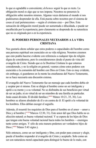 lo que es agradable o conveniente; debemos seguir lo que es recto. La
obligación moral es algo que se nos impone. Nosotros no ponemos la
obligación sobre nosotros mismos. Algunas veces daríamos el mundo si nos
pudiésemos desprender de ella. Está puesta sobre nosotros por el sistema de
cosas al cual pertenecemos —según el cristiano cree— por Dios. Esta
sensación de obligación moral puede ser aumentada o dilucidada, o puede ser
encallecida por la experiencia; pero claramente se desprende de su naturaleza
que no es originada por o en la experiencia.

     II. PODERES PERSONALES NECESARIOS A LA VIDA
                      CRISTIANA
Nos gustaría ahora señalar que estos poderes o capacidades del hombre como
una persona espiritual son esenciales en su vida religiosa. Nosotros creemos
que esto podría hacerse evidente con referencia a cualquier tipo de religión
digna de considerarse, pero lo consideraremos desde el punto de vista del
evangelio de Cristo. Siendo que es la Doctrina Cristiana lo que estamos
considerando, y no la religión en general, veamos cómo estos poderes son
esenciales a la comunión del hombre con Dios en Cristo. Esto es muy evidente,
sin embargo, si guardamos en la mente las enseñanzas del Nuevo Testamento,
no se hace necesaria una discusión extensa.
El evangelio del Nuevo Testamento fue un mensaje que cada hombre debía oír
y aceptar por sí mismo. Este se dirigía al hombre como un ser inteligente y
apeló a su mente y a su voluntad. No se disfrutaba de sus beneficios por virtud
de ser un judío, ni en virtud de ser un miembro de una familia en particular.
Jesús causó división. El dividió familias (<401021>Mateo 10:21, 35, 36). Los
hombres se aliaron alrededor de él o en contra de él. El apeló a la voluntad de
los hombres. Ellos debían escoger el seguirlo.
Además, él resumió los requisitos de Dios para el hombre en el amor —amor a
Dios y al hombre (<411230>Marcos 12:30, 31). Este amor del que Dios habla no es
afección natural; es buena voluntad racional. Y se espera de los hijos de Dios
que tengan esta buena voluntad racional hacia todos los hombres —enemigos
tanto como amigos. Y sólo de esta manera podemos ser verdaderos hijos de
Dios (<400543>Mateo 5:43 sigtes.).
Sólo entonces, como un ser inteligente y libre, con poder para conocer y elegir,
puede el hombre responder al evangelio de Cristo y aceptarlo. Solo como un
ser con naturaleza moral capacitado para distinguir lo bueno de lo malo, con
 
