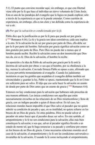 5:1). El punto que conviene recordar aquí, sin embargo, es que esta libertad
viene sólo por la fe que hace al individuo un siervo voluntario de Cristo Jesús.
Esta es una de las paradojas del evangelio que la lógica no puede explicar; sólo
a través de la experiencia es que se la puede entender. Como cuestión de
experiencia, sin embargo, ella es tan clara y tan definida como la experiencia de
ver u oír.
(3) Por qué la salvación es condicionada por la fe.
Pablo dice que la justificación es por la fe para que pueda ser por gracia
(<450416>Romanos 4:16). La fe y la gracia son ideas correlativas; cada una implica
a la otra. Si la salvación ha de ser por gracia por parte de Dios, ella debe ser
por la fe por parte del hombre. Salvación por gracia significa salvación como un
don gratuito por parte de Dios. Pero Dios no puede dar a menos que el
hombre pueda recibir. Recibir la salvación como un don inmerecido que Dios
nos da, eso es fe. Dios da la salvación, el hombre la recibe.
En oposición a la idea de Pablo de salvación por gracia por la fe está la
doctrina de salvación por obras; o sea que el hombre, por su obediencia a la
ley, merece la salvación. Con toda firmeza Pablo se opuso a esto, afirmado que
tal cosa pervertiría tremendamente al evangelio. Cuando los judaizantes
insistieron en que los gentiles que aceptaban el evangelio debían también ser
circuncidados y guardar la ley, Pablo se opuso, manteniendo que la fe en Cristo
era suficiente para ser salvo. El dijo que eso sería hacer la salvación un asunto
de deuda por parte de Dios antes que un asunto de gracia (<450404>Romanos 4:4).
Entonces no hay condiciones para la salvación que hubiesen sido prescritas de
una manera arbitraria. Las únicas condiciones son aquellas que están
necesariamente envueltas en las relaciones de un Dios misericordioso y lleno de
gracia, con un indigno pecador a quien él desea salvar. En tal caso, las
relaciones morales hacen imposible el que Dios salve al pecador que no quiere
admitir su condición de pecado y que, en su inutilidad, no quiere echarse en los
brazos de un Dios de gracia. En otras palabras, Dios no puede salvar al
pecador sin antes hacer que el pecador desee ser salvo. En este sentido, el
arrepentimiento y la fe no son condiciones para la salvación; ellas más bien
constituyen la salvación; o sea que, salvar al pecador significa llevarlo a un
estado de mente tal, que lo haga renunciar a su pecado y confiarse por entero
en los brazos de un Dios de gracia. Como necesarias relaciones morales en el
caso de la salvación, el arrepentimiento y la fe son las condiciones universales e
invariables de la salvación. O usando la fe como incluyendo al arrepentimiento,
 