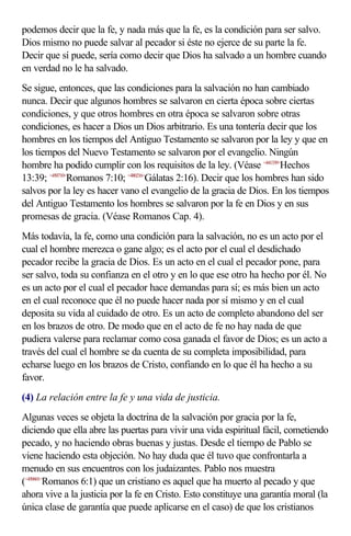 podemos decir que la fe, y nada más que la fe, es la condición para ser salvo.
Dios mismo no puede salvar al pecador si éste no ejerce de su parte la fe.
Decir que sí puede, sería como decir que Dios ha salvado a un hombre cuando
en verdad no le ha salvado.
Se sigue, entonces, que las condiciones para la salvación no han cambiado
nunca. Decir que algunos hombres se salvaron en cierta época sobre ciertas
condiciones, y que otros hombres en otra época se salvaron sobre otras
condiciones, es hacer a Dios un Dios arbitrario. Es una tontería decir que los
hombres en los tiempos del Antiguo Testamento se salvaron por la ley y que en
los tiempos del Nuevo Testamento se salvaron por el evangelio. Ningún
hombre ha podido cumplir con los requisitos de la ley. (Véase <441339>Hechos
13:39; <450710>Romanos 7:10; <480216>Gálatas 2:16). Decir que los hombres han sido
salvos por la ley es hacer vano el evangelio de la gracia de Dios. En los tiempos
del Antiguo Testamento los hombres se salvaron por la fe en Dios y en sus
promesas de gracia. (Véase Romanos Cap. 4).
Más todavía, la fe, como una condición para la salvación, no es un acto por el
cual el hombre merezca o gane algo; es el acto por el cual el desdichado
pecador recibe la gracia de Dios. Es un acto en el cual el pecador pone, para
ser salvo, toda su confianza en el otro y en lo que ese otro ha hecho por él. No
es un acto por el cual el pecador hace demandas para sí; es más bien un acto
en el cual reconoce que él no puede hacer nada por sí mismo y en el cual
deposita su vida al cuidado de otro. Es un acto de completo abandono del ser
en los brazos de otro. De modo que en el acto de fe no hay nada de que
pudiera valerse para reclamar como cosa ganada el favor de Dios; es un acto a
través del cual el hombre se da cuenta de su completa imposibilidad, para
echarse luego en los brazos de Cristo, confiando en lo que él ha hecho a su
favor.
(4) La relación entre la fe y una vida de justicia.
Algunas veces se objeta la doctrina de la salvación por gracia por la fe,
diciendo que ella abre las puertas para vivir una vida espiritual fácil, cometiendo
pecado, y no haciendo obras buenas y justas. Desde el tiempo de Pablo se
viene haciendo esta objeción. No hay duda que él tuvo que confrontarla a
menudo en sus encuentros con los judaizantes. Pablo nos muestra
(<450601>Romanos 6:1) que un cristiano es aquel que ha muerto al pecado y que
ahora vive a la justicia por la fe en Cristo. Esto constituye una garantía moral (la
única clase de garantía que puede aplicarse en el caso) de que los cristianos
 