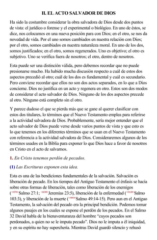 II. EL ACTO SALVADOR DE DIOS
Ha sido la costumbre considerar la obra salvadora de Dios desde dos puntos
de vista: el jurídico o forense y el experimental o biológico. En uno de éstos, se
dice, nos colocamos en una nueva posición para con Dios; en el otro, se nos da
novedad de vida. Por el uno somos cambiados en nuestra relación con Dios;
por el otro, somos cambiados en nuestra naturaleza moral. En uno de los dos,
somos justificados; en el otro, somos regenerados. Uno es objetivo; el otro es
subjetivo. Uno se verifica fuera de nosotros; el otro, dentro de nosotros.
Esta puede ser una distinción válida, pero debemos recordar que no puede
presionarse mucho. Ha habido mucha discusión respecto a cuál de estos dos
aspectos precedió al otro; cuál de los dos es fundamental y cuál es secundario.
Pero conviene recordar que ellos no son dos actos separados, en lo que a Dios
concierne. Dios no justifica en un acto y regenera en otro. Estos son dos modos
de considerar el acto salvador de Dios. Ninguno de los dos aspectos precede
al otro. Ninguno está completo sin el otro.
Y parece dudoso el que se pierda más que se gane al querer clasificar con
estos dos titulares, lo términos que el Nuevo Testamento emplea para referirse
a la actividad salvadora de Dios. Probablemente, sería mejor entender que el
acto salvador de Dios puede verse desde varios puntos de vista y que esto es
lo que tenemos en los diferentes términos que se usan en el Nuevo Testamento
con referencia a la actividad salvadora de Dios. Consideraremos algunos de los
términos usados en la Biblia para exponer lo que Dios hace a favor de nosotros
en Cristo en el acto de salvarnos.
1. En Cristo tenemos perdón de pecados.
(1) Las Escrituras exponen esta idea.
Esta es una de las bendiciones fundamentales de la salvación. Salvación es
liberación de pecado. En los tiempos del Antiguo Testamento el énfasis se hacía
sobre otras formas de liberación, tales como liberación de los enemigos
(<192701>Salmo 27:1; <242305>Jeremías 23:5), liberación de la enfermedad (<19A303>Salmo
103:3), y liberación de la muerte (<194914>Salmo 49:14-15). Pero aun en el Antiguo
Testamento, la salvación del pecado era la principal bendición. Podemos tomar
algunos pasajes en los cuales se expone el perdón de los pecados. En el Salmo
32 David habla de la bienaventuranza del hombre “cuyos pecados son
perdonados, a quien no se le imputa pecado”. Dios no le imputa a él iniquidad,
y en su espíritu no hay superchería. Mientras David guardó silencio y rehusó
 