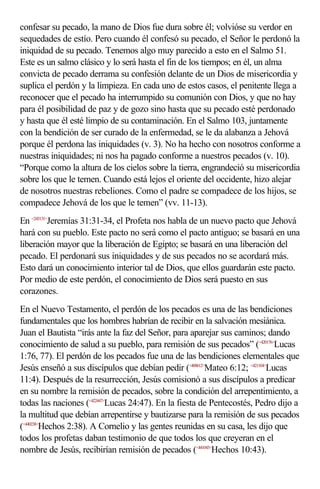 confesar su pecado, la mano de Dios fue dura sobre él; volvióse su verdor en
sequedades de estío. Pero cuando él confesó su pecado, el Señor le perdonó la
iniquidad de su pecado. Tenemos algo muy parecido a esto en el Salmo 51.
Este es un salmo clásico y lo será hasta el fin de los tiempos; en él, un alma
convicta de pecado derrama su confesión delante de un Dios de misericordia y
suplica el perdón y la limpieza. En cada uno de estos casos, el penitente llega a
reconocer que el pecado ha interrumpido su comunión con Dios, y que no hay
para él posibilidad de paz y de gozo sino hasta que su pecado esté perdonado
y hasta que él esté limpio de su contaminación. En el Salmo 103, juntamente
con la bendición de ser curado de la enfermedad, se le da alabanza a Jehová
porque él perdona las iniquidades (v. 3). No ha hecho con nosotros conforme a
nuestras iniquidades; ni nos ha pagado conforme a nuestros pecados (v. 10).
“Porque como la altura de los cielos sobre la tierra, engrandeció su misericordia
sobre los que le temen. Cuando está lejos el oriente del occidente, hizo alejar
de nosotros nuestras rebeliones. Como el padre se compadece de los hijos, se
compadece Jehová de los que le temen” (vv. 11-13).
En <243131>Jeremías 31:31-34, el Profeta nos habla de un nuevo pacto que Jehová
hará con su pueblo. Este pacto no será como el pacto antiguo; se basará en una
liberación mayor que la liberación de Egipto; se basará en una liberación del
pecado. El perdonará sus iniquidades y de sus pecados no se acordará más.
Esto dará un conocimiento interior tal de Dios, que ellos guardarán este pacto.
Por medio de este perdón, el conocimiento de Dios será puesto en sus
corazones.
En el Nuevo Testamento, el perdón de los pecados es una de las bendiciones
fundamentales que los hombres habrían de recibir en la salvación mesiánica.
Juan el Bautista “irás ante la faz del Señor, para aparejar sus caminos; dando
conocimiento de salud a su pueblo, para remisión de sus pecados” (<420176>Lucas
1:76, 77). El perdón de los pecados fue una de las bendiciones elementales que
Jesús enseñó a sus discípulos que debían pedir (<400612>Mateo 6:12; <421104>Lucas
11:4). Después de la resurrección, Jesús comisionó a sus discípulos a predicar
en su nombre la remisión de pecados, sobre la condición del arrepentimiento, a
todas las naciones (<422447>Lucas 24:47). En la fiesta de Pentecostés, Pedro dijo a
la multitud que debían arrepentirse y bautizarse para la remisión de sus pecados
(<440238>Hechos 2:38). A Cornelio y las gentes reunidas en su casa, les dijo que
todos los profetas daban testimonio de que todos los que creyeran en el
nombre de Jesús, recibirían remisión de pecados (<441043>Hechos 10:43).
 