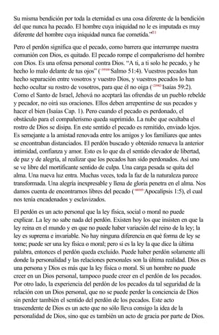 Su misma bendición por toda la eternidad es una cosa diferente de la bendición
del que nunca ha pecado. El hombre cuya iniquidad no le es imputada es muy
diferente del hombre cuya iniquidad nunca fue cometida.”f11
Pero el perdón significa que el pecado, como barrera que interrumpe nuestra
comunión con Dios, es quitado. El pecado rompe el compañerismo del hombre
con Dios. Es una ofensa personal contra Dios. “A ti, a ti solo he pecado, y he
hecho lo malo delante de tus ojos” (<195104>Salmo 51:4). Vuestros pecados han
hecho separación entre vosotros y vuestro Dios, y vuestros pecados lo han
hecho ocultar su rostro de vosotros, para que él no oiga (<235902>Isaías 59:2).
Como el Santo de Israel, Jehová no aceptará las ofrendas de un pueblo rebelde
y pecador, no oirá sus oraciones. Ellos deben arrepentirse de sus pecados y
hacer el bien (Isaías Cap. 1). Pero cuando el pecado es perdonado, el
obstáculo para el compañerismo queda suprimido. La nube que ocultaba el
rostro de Dios se disipa. En este sentido el pecado es remitido, enviado lejos.
Es semejante a la amistad renovada entre los amigos y los familiares que antes
se encontraban distanciados. El perdón buscado y obtenido renueva la anterior
intimidad, confianza y amor. Esto es lo que da el sentido elevador de libertad,
de paz y de alegría, al realizar que los pecados han sido perdonados. Así uno
se ve libre del mortificante sentido de culpa. Una carga pesada se quita del
alma. Una nueva luz entra. Muchas veces, toda la faz de la naturaleza parece
transformada. Una alegría inexpresable y llena de gloria penetra en el alma. Nos
damos cuenta de encontrarnos libres del pecado (<660105>Apocalipsis 1:5), el cual
nos tenía encadenados y esclavizados.
El perdón es un acto personal que la ley física, social o moral no puede
explicar. La ley no sabe nada del perdón. Existen hoy los que insisten en que la
ley reina en el mundo y en que no puede haber variación del reino de la ley; la
ley es suprema e invariable. No hay ninguna diferencia en qué forma de ley se
tome; puede ser una ley física o moral; pero si es la ley la que dice la última
palabra, entonces el perdón queda excluido. Puede haber perdón solamente allí
donde la personalidad y las relaciones personales son la última realidad. Dios es
una persona y Dios es más que la ley física o moral. Si un hombre no puede
creer en un Dios personal, tampoco puede creer en el perdón de los pecados.
Por otro lado, la experiencia del perdón de los pecados da tal seguridad de la
relación con un Dios personal, que no se puede perder la conciencia de Dios
sin perder también el sentido del perdón de los pecados. Este acto
trascendente de Dios es un acto que no sólo lleva consigo la idea de la
personalidad de Dios, sino que es también un acto de gracia por parte de Dios.
 