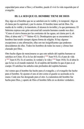 capacidad para amar a Dios y al hombre, puede él vivir la vida requerida por el
evangelio.

           III. LA SED QUE EL HOMBRE TIENE DE DIOS
Hay algo en el hombre que no se satisfará con lo visible y lo temporal. Algo en
él clama por lo espiritual y por lo eterno. El hombre tiene sed de Dios. En
medio de lo visible y lo transitorio, él alcanza lo invisible y lo que permanece. El
Salmista expresa este grito universal del corazón humano cuando nos dice:
“Como el ciervo brama por las corrientes de las aguas, así clama por ti, oh
Dios, el alma mía” (<194201>Salmo 42:1). Dondequiera que se encuentren los
hombres han tenido siempre alguna forma de religión. Si hay algunas
excepciones a esta afirmación, ellas son tan insignificantes que podemos
descuidarnos de ellas. Todos los hombres de todas las razas y climas han
clamado por Dios.
Otro hecho digno de mencionarse es que este anhelo del espíritu humano se
satisface en Cristo. El es la luz del mundo (<430905>Juan 9:5). Es el pan de vida
(<430635>Juan 6:35). Es el camino, la verdad y la vida (<431406>Juan 14:6). Es al alma lo
que la luz es al mundo material. Es al espíritu del hombre lo que el pan es al
cuerpo. El satisface los anhelos más profundos del espíritu humano.
Así vemos que el hombre fue hecho para el evangelio, y el evangelio fue hecho
para el hombre. Se ajustan el uno al otro como el guante se acomoda en la
mano. Cada uno fue designado para el otro. La naturaleza del hombre fue
hecha para Dios, y aparte de Dios el hombre falla en su destino verdadero.
 