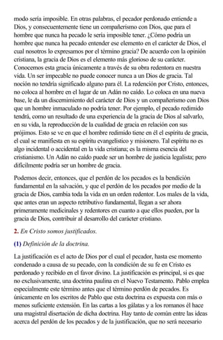 modo sería imposible. En otras palabras, el pecador perdonado entiende a
Dios, y consecuentemente tiene un compañerismo con Dios, que para el
hombre que nunca ha pecado le sería imposible tener. ¿Cómo podría un
hombre que nunca ha pecado entender ese elemento en el carácter de Dios, el
cual nosotros lo expresamos por el término gracia? De acuerdo con la opinión
cristiana, la gracia de Dios es el elemento más glorioso de su carácter.
Conocemos esta gracia únicamente a través de su obra redentora en nuestra
vida. Un ser impecable no puede conocer nunca a un Dios de gracia. Tal
noción no tendría significado alguno para él. La redención por Cristo, entonces,
no coloca al hombre en el lugar de un Adán no caído. Lo coloca en una nueva
base, le da un discernimiento del carácter de Dios y un compañerismo con Dios
que un hombre inmaculado no podría tener. Por ejemplo, el pecado redimido
tendrá, como un resultado de una experiencia de la gracia de Dios al salvarlo,
en su vida, la reproducción de la cualidad de gracia en relación con sus
prójimos. Esto se ve en que el hombre redimido tiene en él el espíritu de gracia,
el cual se manifiesta en su espíritu evangelístico y misionero. Tal espíritu no es
algo incidental o accidental en la vida cristiana; es la misma esencia del
cristianismo. Un Adán no caído puede ser un hombre de justicia legalista; pero
difícilmente podría ser un hombre de gracia.
Podemos decir, entonces, que el perdón de los pecados es la bendición
fundamental en la salvación, y que el perdón de los pecados por medio de la
gracia de Dios, cambia toda la vida en un orden redentor. Los males de la vida,
que antes eran un aspecto retributivo fundamental, llegan a ser ahora
primeramente medicinales y redentores en cuanto a que ellos pueden, por la
gracia de Dios, contribuir al desarrollo del carácter cristiano.
2. En Cristo somos justificados.
(1) Definición de la doctrina.
La justificación es el acto de Dios por el cual el pecador, hasta ese momento
condenado a causa de su pecado, con la condición de su fe en Cristo es
perdonado y recibido en el favor divino. La justificación es principal, si es que
no exclusivamente, una doctrina paulina en el Nuevo Testamento. Pablo emplea
especialmente este término antes que el término perdón de pecados. Es
únicamente en los escritos de Pablo que esta doctrina es expuesta con más o
menos suficiente extensión. En las cartas a los gálatas y a los romanos él hace
una magistral disertación de dicha doctrina. Hay tanto de común entre las ideas
acerca del perdón de los pecados y de la justificación, que no será necesario
 