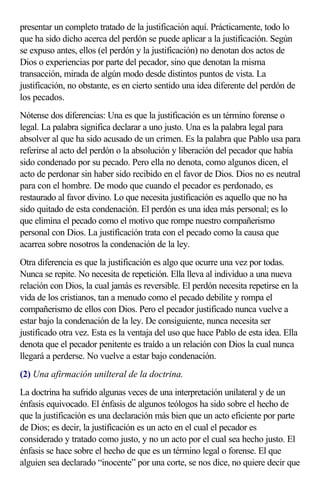 presentar un completo tratado de la justificación aquí. Prácticamente, todo lo
que ha sido dicho acerca del perdón se puede aplicar a la justificación. Según
se expuso antes, ellos (el perdón y la justificación) no denotan dos actos de
Dios o experiencias por parte del pecador, sino que denotan la misma
transacción, mirada de algún modo desde distintos puntos de vista. La
justificación, no obstante, es en cierto sentido una idea diferente del perdón de
los pecados.
Nótense dos diferencias: Una es que la justificación es un término forense o
legal. La palabra significa declarar a uno justo. Una es la palabra legal para
absolver al que ha sido acusado de un crimen. Es la palabra que Pablo usa para
referirse al acto del perdón o la absolución y liberación del pecador que había
sido condenado por su pecado. Pero ella no denota, como algunos dicen, el
acto de perdonar sin haber sido recibido en el favor de Dios. Dios no es neutral
para con el hombre. De modo que cuando el pecador es perdonado, es
restaurado al favor divino. Lo que necesita justificación es aquello que no ha
sido quitado de esta condenación. El perdón es una idea más personal; es lo
que elimina el pecado como el motivo que rompe nuestro compañerismo
personal con Dios. La justificación trata con el pecado como la causa que
acarrea sobre nosotros la condenación de la ley.
Otra diferencia es que la justificación es algo que ocurre una vez por todas.
Nunca se repite. No necesita de repetición. Ella lleva al individuo a una nueva
relación con Dios, la cual jamás es reversible. El perdón necesita repetirse en la
vida de los cristianos, tan a menudo como el pecado debilite y rompa el
compañerismo de ellos con Dios. Pero el pecador justificado nunca vuelve a
estar bajo la condenación de la ley. De consiguiente, nunca necesita ser
justificado otra vez. Esta es la ventaja del uso que hace Pablo de esta idea. Ella
denota que el pecador penitente es traído a un relación con Dios la cual nunca
llegará a perderse. No vuelve a estar bajo condenación.
(2) Una afirmación unilteral de la doctrina.
La doctrina ha sufrido algunas veces de una interpretación unilateral y de un
énfasis equivocado. El énfasis de algunos teólogos ha sido sobre el hecho de
que la justificación es una declaración más bien que un acto eficiente por parte
de Dios; es decir, la justificación es un acto en el cual el pecador es
considerado y tratado como justo, y no un acto por el cual sea hecho justo. El
énfasis se hace sobre el hecho de que es un término legal o forense. El que
alguien sea declarado “inocente” por una corte, se nos dice, no quiere decir que
 