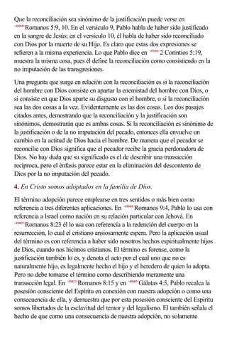 Que la reconciliación sea sinónimo de la justificación puede verse en
<450509>
        Romanos 5:9, 10. En el versículo 9, Pablo habla de haber sido justificado
en la sangre de Jesús; en el versículo 10, él habla de haber sido reconciliado
con Dios por la muerte de su Hijo. Es claro que estas dos expresiones se
refieren a la misma experiencia. Lo que Pablo dice en <470501>2 Corintios 5:19,
muestra la misma cosa, pues él define la reconciliación como consistiendo en la
no imputación de las transgresiones.
Una pregunta que surge en relación con la reconciliación es si la reconciliación
del hombre con Dios consiste en apartar la enemistad del hombre con Dios, o
si consiste en que Dios aparte su disgusto con el hombre, o si la reconciliación
sea las dos cosas a la vez. Evidentemente es las dos cosas. Los dos pasajes
citados antes, demostrando que la reconciliación y la justificación son
sinónimos, demostrarán que es ambas cosas. Si la reconciliación es sinónimo de
la justificación o de la no imputación del pecado, entonces ella envuelve un
cambio en la actitud de Dios hacia el hombre. De manera que el pecador se
reconcilie con Dios significa que el pecador recibe la gracia perdonadora de
Dios. No hay duda que su significado es el de describir una transacción
recíproca, pero el énfasis parece estar en la eliminación del descontento de
Dios por la no imputación del pecado.
4. En Cristo somos adoptados en la familia de Dios.
El término adopción parece emplearse en tres sentidos o más bien como
referencia a tres diferentes aplicaciones. En <450904>Romanos 9:4, Pablo lo usa con
referencia a Israel como nación en su relación particular con Jehová. En
<450823>
        Romanos 8:23 él lo usa con referencia a la redención del cuerpo en la
resurrección, lo cual el cristiano ansiosamente espera. Pero la aplicación usual
del término es con referencia a haber sido nosotros hechos espiritualmente hijos
de Dios, cuando nos hicimos cristianos. El término es forense, como la
justificación también lo es, y denota el acto por el cual uno que no es
naturalmente hijo, es legalmente hecho el hijo y el heredero de quien lo adopta.
Pero no debe tomarse el término como describiendo meramente una
transacción legal. En <450815>Romanos 8:15 y en <480405>Gálatas 4:5, Pablo recalca la
posesión consciente del Espíritu en conexión con nuestra adopción o como una
consecuencia de ella, y demuestra que por esta posesión consciente del Espíritu
somos libertados de la esclavitud del temor y del legalismo. El también señala el
hecho de que como una consecuencia de nuestra adopción, no solamente
 