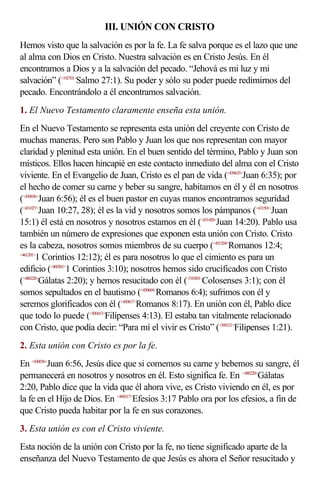 III. UNIÓN CON CRISTO
Hemos visto que la salvación es por la fe. La fe salva porque es el lazo que une
al alma con Dios en Cristo. Nuestra salvación es en Cristo Jesús. En él
encontramos a Dios y a la salvación del pecado. “Jehová es mi luz y mi
salvación” (<192701>Salmo 27:1). Su poder y sólo su poder puede redimirnos del
pecado. Encontrándolo a él encontramos salvación.
1. El Nuevo Testamento claramente enseña esta unión.
En el Nuevo Testamento se representa esta unión del creyente con Cristo de
muchas maneras. Pero son Pablo y Juan los que nos representan con mayor
claridad y plenitud esta unión. En el buen sentido del término, Pablo y Juan son
místicos. Ellos hacen hincapié en este contacto inmediato del alma con el Cristo
viviente. En el Evangelio de Juan, Cristo es el pan de vida (<430635>Juan 6:35); por
el hecho de comer su carne y beber su sangre, habitamos en él y él en nosotros
(<430656>Juan 6:56); él es el buen pastor en cuyas manos encontramos seguridad
(<431027>Juan 10:27, 28); él es la vid y nosotros somos los pámpanos (<431501>Juan
15:1) él está en nosotros y nosotros estamos en él (<431420>Juan 14:20). Pablo usa
también un número de expresiones que exponen esta unión con Cristo. Cristo
es la cabeza, nosotros somos miembros de su cuerpo (<451204>Romanos 12:4;
<461201>
        1 Corintios 12:12); él es para nosotros lo que el cimiento es para un
edificio (<460301>1 Corintios 3:10); nosotros hemos sido crucificados con Cristo
(<480220>Gálatas 2:20); y hemos resucitado con él (<510301>Colosenses 3:1); con él
somos sepultados en el bautismo (<450604>Romanos 6:4); sufrimos con él y
seremos glorificados con él (<450817>Romanos 8:17). En unión con él, Pablo dice
que todo lo puede (<500413>Filipenses 4:13). El estaba tan vitalmente relacionado
con Cristo, que podía decir: “Para mí el vivir es Cristo” (<500121>Filipenses 1:21).
2. Esta unión con Cristo es por la fe.
En <430656>Juan 6:56, Jesús dice que si comemos su carne y bebemos su sangre, él
permanecerá en nosotros y nosotros en él. Esto significa fe. En <480220>Gálatas
2:20, Pablo dice que la vida que él ahora vive, es Cristo viviendo en él, es por
la fe en el Hijo de Dios. En <490317>Efesios 3:17 Pablo ora por los efesios, a fin de
que Cristo pueda habitar por la fe en sus corazones.
3. Esta unión es con el Cristo viviente.
Esta noción de la unión con Cristo por la fe, no tiene significado aparte de la
enseñanza del Nuevo Testamento de que Jesús es ahora el Señor resucitado y
 