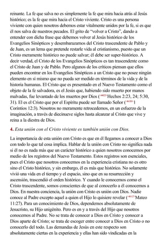 reinante. La fe que salva no es simplemente la fe que mira hacia atrás al Jesús
histórico; es la fe que mira hacia el Cristo viviente. Cristo es una persona
viviente con quien nosotros debemos estar vitalmente unidos por la fe, si es que
él nos salva de nuestros pecados. El grito de “volver a Cristo”, dando a
entender con dicha frase que debemos volver al Jesús histórico de los
Evangelios Sinópticos y desembarazarnos del Cristo trascendente de Pablo y
de Juan, es un lema que pretende restarle vida al cristianismo, puesto que un
Cristo meramente histórico no puede salvar; él debe ser super-histórico. A
decir verdad, el Cristo de los Evangelios Sinópticos es tan trascendente como
el Cristo de Juan y de Pablo. Pero algunos de los críticos piensan que ellos
pueden encontrar en los Evangelios Sinópticos a un Cristo que no posee ningún
elemento en sí mismo que no pueda ser medido en términos de la vida y de la
historia humanas. El Cristo que es presentado en el Nuevo Testamento como el
objeto de la fe salvadora, es el Jesús que, habiendo sido muerto por manos
malvadas, fue levantado de los muertos por Dios (<440223>Hechos 2:23, 24; 5:30,
31). El es el Cristo que por el Espíritu puede ser llamado Señor (<461203>1
Corintios 12:3). Nosotros no meramente retrocedemos, en un esfuerzo de la
imaginación, a través de diecinueve siglos hasta alcanzar al Cristo que vive y
reina a la diestra de Dios.
4. Esta unión con el Cristo viviente es también unión con Dios.
La importancia de esta unión con Cristo es que en él llegamos a conocer a Dios
con todo lo que tal cosa implica. Hablar de la unión con Cristo no significa nada
si él no es nada más que un carácter histórico a quien nosotros conocemos por
medio de los registros del Nuevo Testamento. Estos registros son esenciales,
pues el Cristo que nosotros conocemos en la experiencia cristiana no es otro
sino el Cristo histórico, y sin embargo, él es más que histórico. No solamente
vivió una vida en el tiempo y el espacio, sino que en su resurrección y
ascensión, trascendió el orden histórico. Y cuando le conocemos como el
Cristo trascendente, somos conscientes de que al conocerlo a él conocemos a
Dios. En nuestra conciencia, la unión con Cristo es unión con Dios. Nadie
conoce al Padre excepto aquel a quien el Hijo lo quisiere revelar (<401127>Mateo
11:27). Para un conocimiento de Dios, dependemos absolutamente de
Jesucristo, su Hijo unigénito. Pero es en y a través del Hijo que nosotros
conocemos al Padre. No se trata de conocer a Dios en Cristo y conocer a
Dios aparte de Cristo; se trata de escoger entre conocer a Dios en Cristo o no
conocerlo del todo. Las demandas de Jesús en este respecto son
absolutamente ciertas en la experiencia y ellas han sido vindicadas en la
 