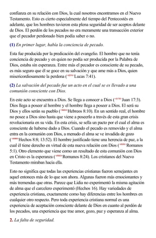 confianza en su relación con Dios, la cual nosotros encontramos en el Nuevo
Testamento. Esto es cierto especialmente del tiempo del Pentecostés en
adelante, que los hombres tuvieron esta plena seguridad de ser aceptos delante
de Dios. El perdón de los pecados no era meramente una transacción exterior
que el pecador perdonado bien podía saber o no.
(1) En primer lugar, había la conciencia de pecado.
Esta fue producida por la predicación del evangelio. El hombre que no tenía
conciencia de pecado y en quien no podía ser producida por la Palabra de
Dios, estaba sin esperanza. Entre más el pecador es consciente de su pecado,
es más seguro que él se goce en su salvación y que ame más a Dios, quien
misericordiosamente la perdona (<420741>Lucas 7:41).
(2) La salvación del pecado fue un acto en el cual se es llevado a una
comunión consciente con Dios.
En este acto se encuentra a Dios. Se llega a conocer a Dios (<431703>Juan 17:3).
Dios llega a poseer al hombre y el hombre llega a poseer a Dios. El será su
Dios y ellos serán su pueblo (<580810>Hebreos 8:10). En un sentido real, el hombre
no posee a Dios sino hasta que viene a poseerlo a través de esta gran crisis
revolucionaria en su vida. En esta crisis, se sella un pacto por el cual el alma es
consciente de haberse dado a Dios. Cuando el pecado es removido y el alma
entra en la comunión con Dios, a menudo el alma se ve invadida de gozo
(<440808>Hechos 8:8; 13:52). El hombre justificado tiene una herencia de paz, a la
cual él tiene derecho en virtud de esta nueva relación con Dios (<450501>Romanos
5:1). Otro elemento que viene como un resultado de esta comunión con Dios
en Cristo es la esperanza (<450824>Romanos 8:24). Los cristianos del Nuevo
Testamento miraban hacia ella.
Esto no significa que todas las experiencias cristianas fueron semejantes en
aquel entonces más de lo que son ahora. Algunas fueron más emocionantes y
más tremendas que otras. Parece que Lidia no experimentó la misma agitación
de alma que el carcelero experimentó (Hechos 16). Hay variedades de
experiencia cristiana, exactamente como hay diferencias entre los hombres en
cualquier otro respecto. Pero toda experiencia cristiana normal es una
experiencia de aceptación consciente delante de Dios en cuanto al perdón de
los pecados, una experiencia que trae amor, gozo, paz y esperanza al alma.
2. La falta de seguridad.
 