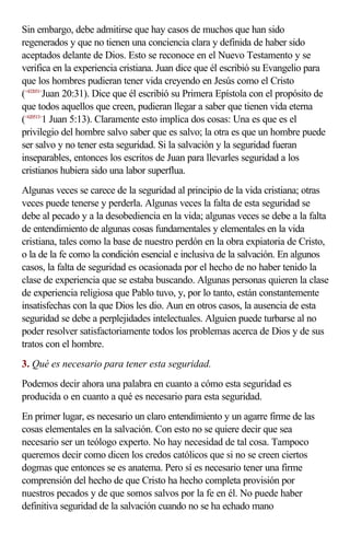 Sin embargo, debe admitirse que hay casos de muchos que han sido
regenerados y que no tienen una conciencia clara y definida de haber sido
aceptados delante de Dios. Esto se reconoce en el Nuevo Testamento y se
verifica en la experiencia cristiana. Juan dice que él escribió su Evangelio para
que los hombres pudieran tener vida creyendo en Jesús como el Cristo
(<432031>Juan 20:31). Dice que él escribió su Primera Epístola con el propósito de
que todos aquellos que creen, pudieran llegar a saber que tienen vida eterna
(<620513>1 Juan 5:13). Claramente esto implica dos cosas: Una es que es el
privilegio del hombre salvo saber que es salvo; la otra es que un hombre puede
ser salvo y no tener esta seguridad. Si la salvación y la seguridad fueran
inseparables, entonces los escritos de Juan para llevarles seguridad a los
cristianos hubiera sido una labor superflua.
Algunas veces se carece de la seguridad al principio de la vida cristiana; otras
veces puede tenerse y perderla. Algunas veces la falta de esta seguridad se
debe al pecado y a la desobediencia en la vida; algunas veces se debe a la falta
de entendimiento de algunas cosas fundamentales y elementales en la vida
cristiana, tales como la base de nuestro perdón en la obra expiatoria de Cristo,
o la de la fe como la condición esencial e inclusiva de la salvación. En algunos
casos, la falta de seguridad es ocasionada por el hecho de no haber tenido la
clase de experiencia que se estaba buscando. Algunas personas quieren la clase
de experiencia religiosa que Pablo tuvo, y, por lo tanto, están constantemente
insatisfechas con la que Dios les dio. Aun en otros casos, la ausencia de esta
seguridad se debe a perplejidades intelectuales. Alguien puede turbarse al no
poder resolver satisfactoriamente todos los problemas acerca de Dios y de sus
tratos con el hombre.
3. Qué es necesario para tener esta seguridad.
Podemos decir ahora una palabra en cuanto a cómo esta seguridad es
producida o en cuanto a qué es necesario para esta seguridad.
En primer lugar, es necesario un claro entendimiento y un agarre firme de las
cosas elementales en la salvación. Con esto no se quiere decir que sea
necesario ser un teólogo experto. No hay necesidad de tal cosa. Tampoco
queremos decir como dicen los credos católicos que si no se creen ciertos
dogmas que entonces se es anatema. Pero sí es necesario tener una firme
comprensión del hecho de que Cristo ha hecho completa provisión por
nuestros pecados y de que somos salvos por la fe en él. No puede haber
definitiva seguridad de la salvación cuando no se ha echado mano
 