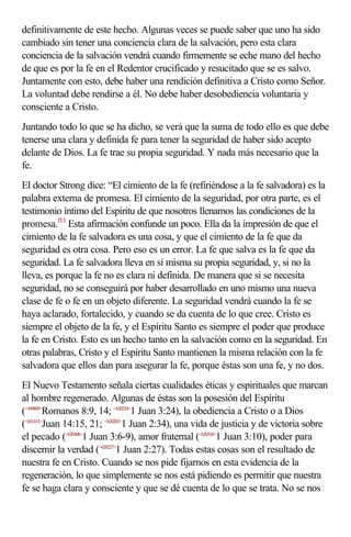definitivamente de este hecho. Algunas veces se puede saber que uno ha sido
cambiado sin tener una conciencia clara de la salvación, pero esta clara
conciencia de la salvación vendrá cuando firmemente se eche mano del hecho
de que es por la fe en el Redentor crucificado y resucitado que se es salvo.
Juntamente con esto, debe haber una rendición definitiva a Cristo como Señor.
La voluntad debe rendirse a él. No debe haber desobediencia voluntaria y
consciente a Cristo.
Juntando todo lo que se ha dicho, se verá que la suma de todo ello es que debe
tenerse una clara y definida fe para tener la seguridad de haber sido acepto
delante de Dios. La fe trae su propia seguridad. Y nada más necesario que la
fe.
El doctor Strong dice: “El cimiento de la fe (refiriéndose a la fe salvadora) es la
palabra externa de promesa. El cimiento de la seguridad, por otra parte, es el
testimonio íntimo del Espíritu de que nosotros llenamos las condiciones de la
promesa.f13 Esta afirmación confunde un poco. Ella da la impresión de que el
cimiento de la fe salvadora es una cosa, y que el cimiento de la fe que da
seguridad es otra cosa. Pero eso es un error. La fe que salva es la fe que da
seguridad. La fe salvadora lleva en sí misma su propia seguridad, y, si no la
lleva, es porque la fe no es clara ni definida. De manera que si se necesita
seguridad, no se conseguirá por haber desarrollado en uno mismo una nueva
clase de fe o fe en un objeto diferente. La seguridad vendrá cuando la fe se
haya aclarado, fortalecido, y cuando se da cuenta de lo que cree. Cristo es
siempre el objeto de la fe, y el Espíritu Santo es siempre el poder que produce
la fe en Cristo. Esto es un hecho tanto en la salvación como en la seguridad. En
otras palabras, Cristo y el Espíritu Santo mantienen la misma relación con la fe
salvadora que ellos dan para asegurar la fe, porque éstas son una fe, y no dos.
El Nuevo Testamento señala ciertas cualidades éticas y espirituales que marcan
al hombre regenerado. Algunas de éstas son la posesión del Espíritu
(<450809>Romanos 8:9, 14; <620324>1 Juan 3:24), la obediencia a Cristo o a Dios
(<431415>Juan 14:15, 21; <620203>1 Juan 2:34), una vida de justicia y de victoria sobre
el pecado (<620306>1 Juan 3:6-9), amor fraternal (<620310>1 Juan 3:10), poder para
discernir la verdad (<620227>1 Juan 2:27). Todas estas cosas son el resultado de
nuestra fe en Cristo. Cuando se nos pide fijarnos en esta evidencia de la
regeneración, lo que simplemente se nos está pidiendo es permitir que nuestra
fe se haga clara y consciente y que se dé cuenta de lo que se trata. No se nos
 