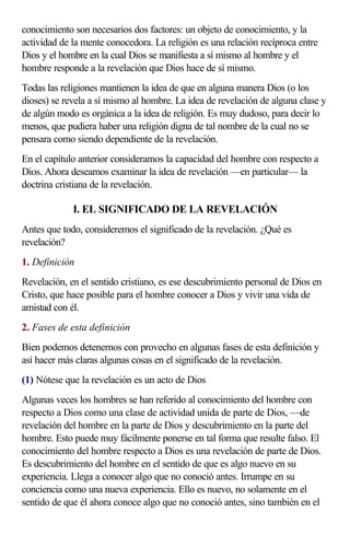 conocimiento son necesarios dos factores: un objeto de conocimiento, y la
actividad de la mente conocedora. La religión es una relación recíproca entre
Dios y el hombre en la cual Dios se manifiesta a sí mismo al hombre y el
hombre responde a la revelación que Dios hace de sí mismo.
Todas las religiones mantienen la idea de que en alguna manera Dios (o los
dioses) se revela a sí mismo al hombre. La idea de revelación de alguna clase y
de algún modo es orgánica a la idea de religión. Es muy dudoso, para decir lo
menos, que pudiera haber una religión digna de tal nombre de la cual no se
pensara como siendo dependiente de la revelación.
En el capítulo anterior consideramos la capacidad del hombre con respecto a
Dios. Ahora deseamos examinar la idea de revelación —en particular— la
doctrina cristiana de la revelación.

             I. EL SIGNIFICADO DE LA REVELACIÓN
Antes que todo, consideremos el significado de la revelación. ¿Qué es
revelación?
1. Definición
Revelación, en el sentido cristiano, es ese descubrimiento personal de Dios en
Cristo, que hace posible para el hombre conocer a Dios y vivir una vida de
amistad con él.
2. Fases de esta definición
Bien podemos detenernos con provecho en algunas fases de esta definición y
así hacer más claras algunas cosas en el significado de la revelación.
(1) Nótese que la revelación es un acto de Dios
Algunas veces los hombres se han referido al conocimiento del hombre con
respecto a Dios como una clase de actividad unida de parte de Dios, —de
revelación del hombre en la parte de Dios y descubrimiento en la parte del
hombre. Esto puede muy fácilmente ponerse en tal forma que resulte falso. El
conocimiento del hombre respecto a Dios es una revelación de parte de Dios.
Es descubrimiento del hombre en el sentido de que es algo nuevo en su
experiencia. Llega a conocer algo que no conoció antes. Irrumpe en su
conciencia como una nueva experiencia. Ello es nuevo, no solamente en el
sentido de que él ahora conoce algo que no conoció antes, sino también en el
 