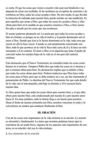 es cierta. El que las cosas que vienen a nuestra vida sean una bendición o no,
depende de cómo son recibidas. Si las recibimos en el espíritu de sumisión y de
confianza en Dios, todas las cosas ayudan a bien. De otro modo, lo que llevaba
la intención de redundar para nuestro bien, puede resultar ser una maldición. Es
para aquellos que aman a Dios, que todas las cosas les ayudan a bien; y ellas
obran para bien en la medida en que nosotros amamos a Dios, o bien somos
llevados a amarle por las cosas que nos acontecen.
El asunto podemos plantearlo así: La razón por qué todas las cosas ayuden a
bien al cristiano, es porque en su vida el motivo y la pasión dominantes son el
amor a Dios. Siendo que ésta es la fuerza dominante en la vida, toda cosa que
ocurra en ella la hace crecer. Cuando se está propiamente relacionado con
Dios, todo lo que acontece en la vida le lleva más cerca de él y le hace ser más
semejante a él en carácter. El amor a Dios es la alquimia que tiene el poder de
convertir todos los metales bajos de la vida en el oro puro del carácter
cristiano.
Esto demuestra que el Nuevo Testamento no considera todas las cosas como
buenas en sí mismas. Tampoco Pablo dice que todas las cosas en sí mismas y
por sí mismas obran para bien. Su declaración implica que es debido a Dios
que todas las cosas obran para bien. Pudiera traducirse que Dios hace todas
las cosas para el bien; pero que se deba traducir así o no, ese fue claramente el
pensamiento de Pablo. La doctrina del Nuevo Testamento fue que cada detalle
de la vida, aun el más pequeño, está bajo su dominio y él lo encauza hacia
nuestro bien.
Es Dios quien hace que todas las cosas obren para nuestro bien; y el que ellas
obren para nuestro bien, está condicionado por nuestra fe y por nuestro amor
hacia él. En otras palabras, todo lo demás llega a ser bueno para nosotros.
Hasta el límite de nuestra comunión con Dios, nosotros vencemos lo malo y lo
convertimos en medios que conducen finalmente al bien.

                               III. ORACIÓN
Una de las cosas más importantes en la vida cristiana es la oración. La oración
es elemental y fundamental. Lo único que nosotros podemos hacer aquí es
considerar de un modo breve, algunos de los aspectos más importantes de este
tema, en su relación vital con la vida cristiana.
1. Los elementos de la oración.
 