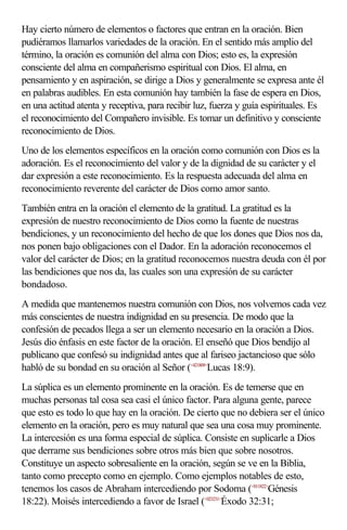 Hay cierto número de elementos o factores que entran en la oración. Bien
pudiéramos llamarlos variedades de la oración. En el sentido más amplio del
término, la oración es comunión del alma con Dios; esto es, la expresión
consciente del alma en compañerismo espiritual con Dios. El alma, en
pensamiento y en aspiración, se dirige a Dios y generalmente se expresa ante él
en palabras audibles. En esta comunión hay también la fase de espera en Dios,
en una actitud atenta y receptiva, para recibir luz, fuerza y guía espirituales. Es
el reconocimiento del Compañero invisible. Es tomar un definitivo y consciente
reconocimiento de Dios.
Uno de los elementos específicos en la oración como comunión con Dios es la
adoración. Es el reconocimiento del valor y de la dignidad de su carácter y el
dar expresión a este reconocimiento. Es la respuesta adecuada del alma en
reconocimiento reverente del carácter de Dios como amor santo.
También entra en la oración el elemento de la gratitud. La gratitud es la
expresión de nuestro reconocimiento de Dios como la fuente de nuestras
bendiciones, y un reconocimiento del hecho de que los dones que Dios nos da,
nos ponen bajo obligaciones con el Dador. En la adoración reconocemos el
valor del carácter de Dios; en la gratitud reconocemos nuestra deuda con él por
las bendiciones que nos da, las cuales son una expresión de su carácter
bondadoso.
A medida que mantenemos nuestra comunión con Dios, nos volvemos cada vez
más conscientes de nuestra indignidad en su presencia. De modo que la
confesión de pecados llega a ser un elemento necesario en la oración a Dios.
Jesús dio énfasis en este factor de la oración. El enseñó que Dios bendijo al
publicano que confesó su indignidad antes que al fariseo jactancioso que sólo
habló de su bondad en su oración al Señor (<421809>Lucas 18:9).
La súplica es un elemento prominente en la oración. Es de temerse que en
muchas personas tal cosa sea casi el único factor. Para alguna gente, parece
que esto es todo lo que hay en la oración. De cierto que no debiera ser el único
elemento en la oración, pero es muy natural que sea una cosa muy prominente.
La intercesión es una forma especial de súplica. Consiste en suplicarle a Dios
que derrame sus bendiciones sobre otros más bien que sobre nosotros.
Constituye un aspecto sobresaliente en la oración, según se ve en la Biblia,
tanto como precepto como en ejemplo. Como ejemplos notables de esto,
tenemos los casos de Abraham intercediendo por Sodoma (<011822>Génesis
18:22). Moisés intercediendo a favor de Israel (<023231>Éxodo 32:31;
 