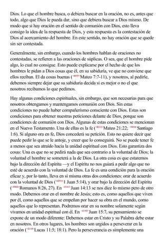 Dios. Lo que el hombre busca, o debiera buscar en la oración, no es, antes que
todo, algo que Dios le pueda dar, sino que debiera buscar a Dios mismo. De
modo que si hay oración en el sentido de comunión con Dios, esto lleva
consigo la idea de la respuesta de Dios, y esta respuesta es la contestación de
Dios al acercamiento del hombre. En este sentido, no hay oración que se quede
sin ser contestada.
Generalmente, sin embargo, cuando los hombres hablan de oraciones no
contestadas, se refieren a las oraciones de súplicas. O sea, que el hombre pide
algo, lo cual no consigue. Esto puede explicarse por el hecho de que los
hombres le pidan a Dios cosas que él, en su sabiduría, ve que no conviene que
ellos reciban. El da cosas buenas (<400707>Mateo 7:7-11), y nosotros, al pedirle,
debemos siempre dejar que su sabiduría decida si es mejor o no el que
nosotros recibamos lo que pedimos.
Hay algunas condiciones espirituales, sin embargo, que son necesarias para que
nosotros obtengamos y mantengamos comunión con Dios. Sin estas
condiciones no puede haber compañerismo consciente con Dios. Estas son
condiciones para obtener nuestras peticiones delante de Dios, porque son
condiciones de comunión con Dios. Algunas de estas condiciones se mencionan
en el Nuevo Testamento. Una de ellas es la fe (<402122>Mateo 21:22; <590106>Santiago
1:6). Si alguno ora en fe, Dios concederá su petición. Esto no quiere decir que
puede pedir lo que se le antoje, y creer que lo conseguirá. No se puede tener fe
a menos que sea atraído hacia la unidad espiritual con Dios. Esto garantiza dos
cosas: Una es que no se pedirá nada que sea contrario a la voluntad de Dios; la
voluntad el hombre se someterá a la de Dios. La otra cosa es que estaremos
bajo la dirección del Espíritu —y el Espíritu no nos guiará a pedir algo que no
esté de acuerdo con la voluntad de Dios. La fe es una condición para la oración
eficaz y, por lo tanto, lleva en sí misma otras dos condiciones: orar de acuerdo
con la voluntad de Dios (<620514>1 Juan 5:14), y orar bajo la dirección del Espíritu
(<450826>Romanos 8:26, 27). En <431413>Juan 14:13 se nos dice lo mismo pero de otro
modo. Debemos orar en el nombre de Jesús; esto es, como aquellos que viven
por él, como aquellos que se empeñan por hacer su obra en el mundo, como
aquellos que lo representan. Podremos orar en su nombre solamente según
vivamos en unidad espiritual con él. En <431507>Juan 15:7, su pensamiento se
expone de un modo diferente: Debemos estar en Cristo y su Palabra debe estar
en nosotros. En otros lugares, los hombres son urgidos a perseverar en la
oración (<421105>Lucas 11:5; 18:1). Pero la perseverancia es simplemente una
 
