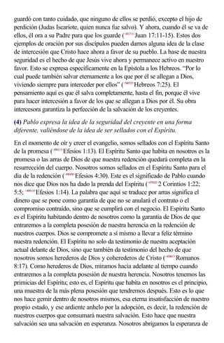 guardó con tanto cuidado, que ninguno de ellos se perdió, excepto el hijo de
perdición (Judas Iscariote, quien nunca fue salvo). Y ahora, cuando él se va de
ellos, él ora a su Padre para que los guarde (<431711>Juan 17:11-15). Estos dos
ejemplos de oración por sus discípulos pueden darnos alguna idea de la clase
de intercesión que Cristo hace ahora a favor de su pueblo. La base de nuestra
seguridad es el hecho de que Jesús vive ahora y permanece activo en nuestro
favor. Esto se expresa específicamente en la Epístola a los Hebreos. “Por lo
cual puede también salvar eternamente a los que por él se allegan a Dios,
viviendo siempre para interceder por ellos” (<580725>Hebreos 7:25). El
pensamiento aquí es que él salva completamente, hasta el fin, porque él vive
para hacer intercesión a favor de los que se allegan a Dios por él. Su obra
intercesora garantiza la perfección de la salvación de los creyentes.
(4) Pablo expresa la idea de la seguridad del creyente en una forma
diferente, valiéndose de la idea de ser sellados con el Espíritu.
En el momento de oír y creer el evangelio, somos sellados con el Espíritu Santo
de la promesa (<490113>Efesios 1:13). El Espíritu Santo que habita en nosotros es la
promesa o las arras de Dios de que nuestra redención quedará completa en la
resurrección del cuerpo. Nosotros somos sellados en el Espíritu Santo para el
día de la redención (<490430>Efesios 4:30). Este es el significado de Pablo cuando
nos dice que Dios nos ha dado la prenda del Espíritu (<470102>2 Corintios 1:22;
5:5; <490114>Efesios 1:14). La palabra que aquí se traduce por arras significa el
dinero que se pone como garantía de que no se anulará el contrato o el
compromiso contraído, sino que se cumplirá con el negocio. El Espíritu Santo
es el Espíritu habitando dentro de nosotros como la garantía de Dios de que
entraremos a la completa posesión de nuestra herencia en la redención de
nuestros cuerpos. Dios se compromete a sí mismo a llevar a feliz término
nuestra redención. El Espíritu no solo da testimonio de nuestra aceptación
actual delante de Dios, sino que también da testimonio del hecho de que
nosotros somos herederos de Dios y coherederos de Cristo (<450817>Romanos
8:17). Como herederos de Dios, miramos hacia adelante al tiempo cuando
entraremos a la completa posesión de nuestra herencia. Nosotros tenemos las
primicias del Espíritu; esto es, el Espíritu que habita en nosotros es el principio,
una muestra de la más plena posesión que tendremos después. Esto es lo que
nos hace gemir dentro de nosotros mismos, esa eterna insatisfacción de nuestro
propio estado, y ese ardiente anhelo por la adopción, es decir, la redención de
nuestros cuerpos que consumará nuestra salvación. Esto hace que nuestra
salvación sea una salvación en esperanza. Nosotros abrigamos la esperanza de
 