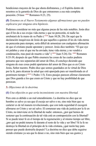 bendiciones mayores de las que ahora disfrutamos, y el Espíritu dentro de
nosotros es la garantía de Dios de que entraremos a esa más completa
posesión. (Véase <450823>Romanos 8:23, 25).
(5) Tenemos en el Nuevo Testamento algunas afirmaciones que no pueden
explicarse por ninguna otra hipótesis.
Podemos considerar no más que algunas pocas de las más notables. Jesús dice
que él les da a sus ovejas vida eterna y que no perecerán, ni nadie las
arrebatará de la mano de su Padre (<431028>Juan 10:28, 29). De aquí que la
declaración inequívoca de Jesús de que aquellos a quienes él les da vida eterna
no perecerán para siempre, sería difícil de armonizar con cualquiera afirmación
de que el cristiano puede apostatar y perecer. Jesús dice también: “El que oye
mi palabra y cree al que me ha enviado, tiene vida eterna; y no vendrá a
condenación, mas pasó de muerte a vida” (<430524>Juan 5:24). En <450835>Romanos
8:35-39, después de que Pablo enumera las cosas de las cuales pudiera
pensarse que nos separarían del amor de Dios, él concluye diciendo que
ninguna de esas cosas podrá apartarnos del amor de Dios que es en Cristo
Jesús, Señor nuestro. Pedro dice que somos guardados en la virtud de Dios
por la fe, para alcanzar la salud que está aparejada para ser manifestada en el
postrimero tiempo (<600105>1 Pedro 1:5). Estos pasajes parecen afirmar claramente
que Dios guarda a los que creen en Cristo y que no hay posibilidad de que
perezcan.
3. Objeciones de la doctrina.
(1) Una objeción es que sería inconsistente con nuestra libertad.
Pero esto es debido a un mal entendimiento. La doctrina no dice que un
hombre es salvo ya sea que él escoja ser salvo o no, sino más bien que su
carácter es de tal manera revolucionado, que con toda seguridad él escogerá
afirmarse en Cristo y ser así salvo. El comenzar una vida de justicia por la fe en
Cristo, no interviene en la libertad de nadie: entonces, ¿por qué hemos de
sostener que la continuación de tal vida está en contraposición con la libertad?
Si se puede tener fe en el tiempo de la regeneración y al mismo tiempo ser libre,
¿por qué no podrá tenerse fe durante el resto de la vida y ser libre? Si la fe no
destruye la libertad en el principio de la vida cristiana, ¿qué razón hay para
pensar que puede destruirla después? La doctrina no dice que deba seguirse
siendo cristiano ya sea que lo desee o no, sino más bien que sus gustos y
 