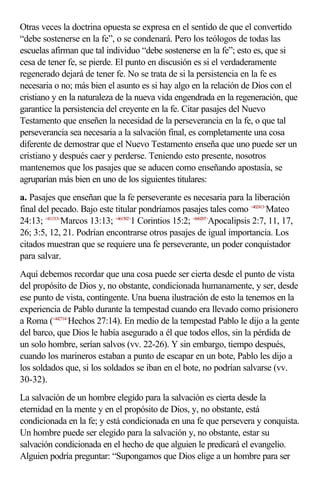 Otras veces la doctrina opuesta se expresa en el sentido de que el convertido
“debe sostenerse en la fe”, o se condenará. Pero los teólogos de todas las
escuelas afirman que tal individuo “debe sostenerse en la fe”; esto es, que si
cesa de tener fe, se pierde. El punto en discusión es si el verdaderamente
regenerado dejará de tener fe. No se trata de si la persistencia en la fe es
necesaria o no; más bien el asunto es si hay algo en la relación de Dios con el
cristiano y en la naturaleza de la nueva vida engendrada en la regeneración, que
garantice la persistencia del creyente en la fe. Citar pasajes del Nuevo
Testamento que enseñen la necesidad de la perseverancia en la fe, o que tal
perseverancia sea necesaria a la salvación final, es completamente una cosa
diferente de demostrar que el Nuevo Testamento enseña que uno puede ser un
cristiano y después caer y perderse. Teniendo esto presente, nosotros
mantenemos que los pasajes que se aducen como enseñando apostasía, se
agruparían más bien en uno de los siguientes titulares:
a. Pasajes que enseñan que la fe perseverante es necesaria para la liberación
final del pecado. Bajo este titular pondríamos pasajes tales como <402413>Mateo
24:13; <411313>Marcos 13:13; <461502>1 Corintios 15:2; <660207>Apocalipsis 2:7, 11, 17,
26; 3:5, 12, 21. Podrían encontrarse otros pasajes de igual importancia. Los
citados muestran que se requiere una fe perseverante, un poder conquistador
para salvar.
Aquí debemos recordar que una cosa puede ser cierta desde el punto de vista
del propósito de Dios y, no obstante, condicionada humanamente, y ser, desde
ese punto de vista, contingente. Una buena ilustración de esto la tenemos en la
experiencia de Pablo durante la tempestad cuando era llevado como prisionero
a Roma (<442714>Hechos 27:14). En medio de la tempestad Pablo le dijo a la gente
del barco, que Dios le había asegurado a él que todos ellos, sin la pérdida de
un solo hombre, serían salvos (vv. 22-26). Y sin embargo, tiempo después,
cuando los marineros estaban a punto de escapar en un bote, Pablo les dijo a
los soldados que, si los soldados se iban en el bote, no podrían salvarse (vv.
30-32).
La salvación de un hombre elegido para la salvación es cierta desde la
eternidad en la mente y en el propósito de Dios, y, no obstante, está
condicionada en la fe; y está condicionada en una fe que persevera y conquista.
Un hombre puede ser elegido para la salvación y, no obstante, estar su
salvación condicionada en el hecho de que alguien le predicará el evangelio.
Alguien podría preguntar: “Supongamos que Dios elige a un hombre para ser
 