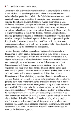 4. La condición para el crecimiento.
La condición para el crecimiento es la misma que la condición para la entrada a
la vida cristiana —o sea: el arrepentimiento y la fe; o, usando la fe como
incluyendo al arrepentimiento, es la fe sola. Debe haber un continuo y creciente
repudio al pecado y una oposición a él en nuestra vida, y una continua y
creciente dependencia de Cristo. Siendo que nuestro desarrollo en la vida
cristiana es una obra de gracia por parte de Dios, de nuestra parte debe ser un
asunto de fe el apropiarnos de su gracia. Diciéndolo en otra forma, nuestro
crecimiento en la vida cristiana es el crecimiento de nuestra fe. El aumento de la
fe es el crecimiento de la vida divina dentro de nosotros. Esto es debido al
hecho de que la fe es el medio o la condición de nuestra unión con Cristo. Esto
no quiere decir que la fe es la única gracia cristiana, pero sí quiere decir que la
fe es el medio de nuestro compañerismo con Cristo por la cual estas otras
gracias son desarrolladas. La fe es la raíz y el principio de la vida cristiana. Es la
gracia germinal. De ella nacen todas las otras gracias.
Nosotros debemos combatir contra el mal. La fe no sólo debe confiar y
descansar en el Señor; también debe agonizar en su lucha contra el pecado y
contra el mal. Hay el reposo de la fe, pero hay también el combate de la fe.
Algunas veces se hace la afirmación al efecto de que no se puede hacer nada
para crecer espiritualmente así como no se puede hacer nada para crecer
físicamente; que todo lo que se puede hacer es ajustarse a las leyes del
crecimiento y se crece de un modo natural, sin hacer esfuerzo alguno de su
parte. Es cierto que todo desarrollo cristiano es la obra de Dios y que nosotros
crecemos de conformidad con las leyes del crecimiento. Pero hay una
diferencia entre el desarrollo físico y el espiritual y las leyes que gobiernan a
cada uno de dichos crecimientos. Y una de las leyes del desarrollo espiritual es
que debe haber lucha contra el mal dentro de nosotros mismos y en el mundo
que nos rodea. Debe haber servicio consagrado a Dios y al hombre y esfuerzo
por la santidad. “Bienaventurados los que tienen hambre y sed de justicia:
porque ellos serán hartos” (<400506>Mateo 5:6). Pero el hambre y la sed de justicia
debe ser algo más que un deseo pasajero; debe ser la pasión más honda del
alma; debe ser una pasión tal del alma, que pueda gobernar y dirigir las energías
y las actividades de la vida. Dios le da al hombre toda la justicia que quiera;
pero debe quererla, y debe quererla en tal forma, que luche por ella, y aun
muera por ella. La justicia del carácter no se consigue fácilmente. Lo más difícil
en el mundo es ser justo. Debemos estar dispuestos a atravesar el fuego del
infierno a fin de obtener la justicia.
 