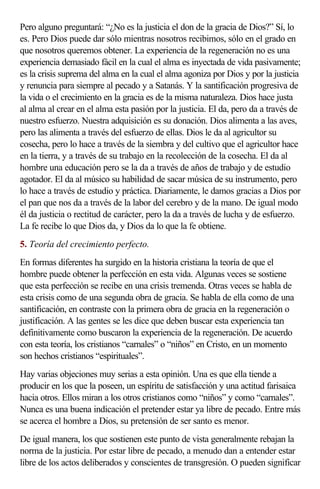 Pero alguno preguntará: “¿No es la justicia el don de la gracia de Dios?” Sí, lo
es. Pero Dios puede dar sólo mientras nosotros recibimos, sólo en el grado en
que nosotros queremos obtener. La experiencia de la regeneración no es una
experiencia demasiado fácil en la cual el alma es inyectada de vida pasivamente;
es la crisis suprema del alma en la cual el alma agoniza por Dios y por la justicia
y renuncia para siempre al pecado y a Satanás. Y la santificación progresiva de
la vida o el crecimiento en la gracia es de la misma naturaleza. Dios hace justa
al alma al crear en el alma esta pasión por la justicia. El da, pero da a través de
nuestro esfuerzo. Nuestra adquisición es su donación. Dios alimenta a las aves,
pero las alimenta a través del esfuerzo de ellas. Dios le da al agricultor su
cosecha, pero lo hace a través de la siembra y del cultivo que el agricultor hace
en la tierra, y a través de su trabajo en la recolección de la cosecha. El da al
hombre una educación pero se la da a través de años de trabajo y de estudio
agotador. El da al músico su habilidad de sacar música de su instrumento, pero
lo hace a través de estudio y práctica. Diariamente, le damos gracias a Dios por
el pan que nos da a través de la labor del cerebro y de la mano. De igual modo
él da justicia o rectitud de carácter, pero la da a través de lucha y de esfuerzo.
La fe recibe lo que Dios da, y Dios da lo que la fe obtiene.
5. Teoría del crecimiento perfecto.
En formas diferentes ha surgido en la historia cristiana la teoría de que el
hombre puede obtener la perfección en esta vida. Algunas veces se sostiene
que esta perfección se recibe en una crisis tremenda. Otras veces se habla de
esta crisis como de una segunda obra de gracia. Se habla de ella como de una
santificación, en contraste con la primera obra de gracia en la regeneración o
justificación. A las gentes se les dice que deben buscar esta experiencia tan
definitivamente como buscaron la experiencia de la regeneración. De acuerdo
con esta teoría, los cristianos “carnales” o “niños” en Cristo, en un momento
son hechos cristianos “espirituales”.
Hay varias objeciones muy serias a esta opinión. Una es que ella tiende a
producir en los que la poseen, un espíritu de satisfacción y una actitud farisaica
hacia otros. Ellos miran a los otros cristianos como “niños” y como “carnales”.
Nunca es una buena indicación el pretender estar ya libre de pecado. Entre más
se acerca el hombre a Dios, su pretensión de ser santo es menor.
De igual manera, los que sostienen este punto de vista generalmente rebajan la
norma de la justicia. Por estar libre de pecado, a menudo dan a entender estar
libre de los actos deliberados y conscientes de transgresión. O pueden significar
 