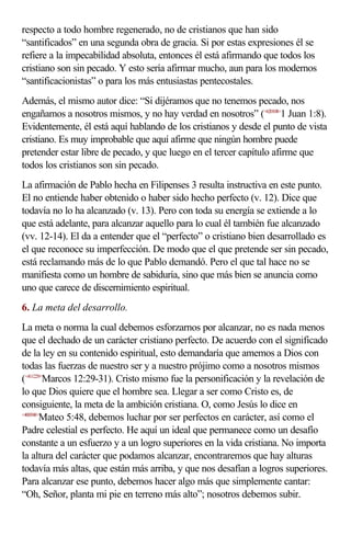 respecto a todo hombre regenerado, no de cristianos que han sido
“santificados” en una segunda obra de gracia. Si por estas expresiones él se
refiere a la impecabilidad absoluta, entonces él está afirmando que todos los
cristiano son sin pecado. Y esto sería afirmar mucho, aun para los modernos
“santificacionistas” o para los más entusiastas pentecostales.
Además, el mismo autor dice: “Si dijéramos que no tenemos pecado, nos
engañamos a nosotros mismos, y no hay verdad en nosotros” (<620108>1 Juan 1:8).
Evidentemente, él está aquí hablando de los cristianos y desde el punto de vista
cristiano. Es muy improbable que aquí afirme que ningún hombre puede
pretender estar libre de pecado, y que luego en el tercer capítulo afirme que
todos los cristianos son sin pecado.
La afirmación de Pablo hecha en Filipenses 3 resulta instructiva en este punto.
El no entiende haber obtenido o haber sido hecho perfecto (v. 12). Dice que
todavía no lo ha alcanzado (v. 13). Pero con toda su energía se extiende a lo
que está adelante, para alcanzar aquello para lo cual él también fue alcanzado
(vv. 12-14). El da a entender que el “perfecto” o cristiano bien desarrollado es
el que reconoce su imperfección. De modo que el que pretende ser sin pecado,
está reclamando más de lo que Pablo demandó. Pero el que tal hace no se
manifiesta como un hombre de sabiduría, sino que más bien se anuncia como
uno que carece de discernimiento espiritual.
6. La meta del desarrollo.
La meta o norma la cual debemos esforzarnos por alcanzar, no es nada menos
que el dechado de un carácter cristiano perfecto. De acuerdo con el significado
de la ley en su contenido espiritual, esto demandaría que amemos a Dios con
todas las fuerzas de nuestro ser y a nuestro prójimo como a nosotros mismos
(<411229>Marcos 12:29-31). Cristo mismo fue la personificación y la revelación de
lo que Dios quiere que el hombre sea. Llegar a ser como Cristo es, de
consiguiente, la meta de la ambición cristiana. O, como Jesús lo dice en
<400548>
        Mateo 5:48, debemos luchar por ser perfectos en carácter, así como el
Padre celestial es perfecto. He aquí un ideal que permanece como un desafío
constante a un esfuerzo y a un logro superiores en la vida cristiana. No importa
la altura del carácter que podamos alcanzar, encontraremos que hay alturas
todavía más altas, que están más arriba, y que nos desafían a logros superiores.
Para alcanzar ese punto, debemos hacer algo más que simplemente cantar:
“Oh, Señor, planta mi pie en terreno más alto”; nosotros debemos subir.
 