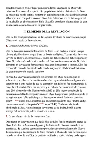 está designado en primer lugar como para darnos una teoría de Dios y del
universo. Este no es el propósito. Su propósito es tal descubrimiento de Dios,
de modo que pueda darle al hombre un conocimiento de Dios destinado a traer
al hombre a un compañerismo con Dios. Esta definición nos da la idea general
de revelación en el cristianismo. En la discusión que sigue, algunas fases de este
asunto serán desarrolladas más ampliamente.

                  II. EL MEDIO DE LA REVELACIÓN
Uno de los principales factores en la Doctrina Cristiana de la revelación es que
Cristo es el medio de la revelación.
1. Conciencia de Jesús acerca de Dios.
Una de las cosas más notables acerca de Jesús —un hecho al mismo tiempo
obvio y significativo— es que él era un hombre religioso. Toda su vida la vivió a
la vista de Dios y se consagró a él. Todos sus deberes fueron deberes para con
Dios. No hubo esfera de la vida en la cual Dios no fuese reconocido. No hubo
elemento en la vida que fuera secular, nada que fuera común o impuro. Dios fue
reconocido como la Fuente de toda bendición y como el Maestro del destino
de este mundo y del mundo venidero.
Su vida fue una vida de comunión sin sombras con Dios. Se distinguió no
solamente por el hecho de que fue un hombre cuya vida total era religiosa, sino
también por el otro hecho de que su comunión con Dios no fue interrumpida. El
hacer la voluntad de Dios era su carne y su bebida. Ser consciente de Dios era
para él el aliento de vida. Nunca se descubrió en él la menor conciencia de
desarmonía o falta de compañerismo con Dios. Las primeras palabras que de él
se registran son: “¿No sabíais que en los negocios de mi Padre me conviene
estar?” (<420249>Lucas 2:49), mientras que al exhalar su aliento dijo: “Padre, en tus
manos encomiendo mi espíritu” (<422346>Lucas 23:46). Toda su vida fue de
obediencia a Dios. Antes de negar la voluntad de su Padre, bebió la copa
amarga del sufrimiento y de la muerte en la cruz.
2. La enseñanza de Jesús respecto a Dios.
Otro factor en la revelación que Jesús hizo de Dios fue su enseñanza acerca de
Dios. Jesús fue un Maestro religioso, y la doctrina de Dios era central en su
enseñanza. Se sostiene generalmente por toda clase de estudiantes del Nuevo
Testamento que la enseñanza de Jesús respecto a Dios es la más elevada que el
mundo ha visto. Es un Dios de perfecta sabiduría y poder. No hay duda alguna
 