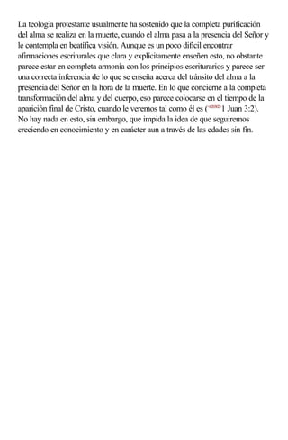 La teología protestante usualmente ha sostenido que la completa purificación
del alma se realiza en la muerte, cuando el alma pasa a la presencia del Señor y
le contempla en beatífica visión. Aunque es un poco difícil encontrar
afirmaciones escriturales que clara y explícitamente enseñen esto, no obstante
parece estar en completa armonía con los principios escriturarios y parece ser
una correcta inferencia de lo que se enseña acerca del tránsito del alma a la
presencia del Señor en la hora de la muerte. En lo que concierne a la completa
transformación del alma y del cuerpo, eso parece colocarse en el tiempo de la
aparición final de Cristo, cuando le veremos tal como él es (<620302>1 Juan 3:2).
No hay nada en esto, sin embargo, que impida la idea de que seguiremos
creciendo en conocimiento y en carácter aun a través de las edades sin fin.
 