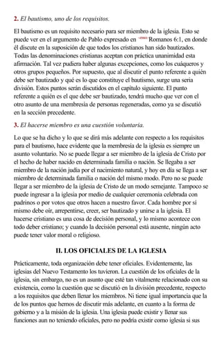 2. El bautismo, uno de los requisitos.
El bautismo es un requisito necesario para ser miembro de la iglesia. Esto se
puede ver en el argumento de Pablo expresado en <450601>Romanos 6:1, en donde
él discute en la suposición de que todos los cristianos han sido bautizados.
Todas las denominaciones cristianas aceptan con práctica unanimidad esta
afirmación. Tal vez pudiera haber algunas excepciones, como los cuáqueros y
otros grupos pequeños. Por supuesto, que al discutir el punto referente a quién
debe ser bautizado y qué es lo que constituye el bautismo, surge una seria
división. Estos puntos serán discutidos en el capítulo siguiente. El punto
referente a quién es el que debe ser bautizado, tendrá mucho que ver con el
otro asunto de una membresía de personas regeneradas, como ya se discutió
en la sección precedente.
3. El hacerse miembro es una cuestión voluntaria.
Lo que se ha dicho y lo que se dirá más adelante con respecto a los requisitos
para el bautismo, hace evidente que la membresía de la iglesia es siempre un
asunto voluntario. No se puede llegar a ser miembro de la iglesia de Cristo por
el hecho de haber nacido en determinada familia o nación. Se llegaba a ser
miembro de la nación judía por el nacimiento natural, y hoy en día se llega a ser
miembro de determinada familia o nación del mismo modo. Pero no se puede
llegar a ser miembro de la iglesia de Cristo de un modo semejante. Tampoco se
puede ingresar a la iglesia por medio de cualquier ceremonia celebrada con
padrinos o por votos que otros hacen a nuestro favor. Cada hombre por sí
mismo debe oír, arrepentirse, creer, ser bautizado y unirse a la iglesia. El
hacerse cristiano es una cosa de decisión personal, y lo mismo acontece con
todo deber cristiano; y cuando la decisión personal está ausente, ningún acto
puede tener valor moral o religioso.

                 II. LOS OFICIALES DE LA IGLESIA
Prácticamente, toda organización debe tener oficiales. Evidentemente, las
iglesias del Nuevo Testamento los tuvieron. La cuestión de los oficiales de la
iglesia, sin embargo, no es un asunto que esté tan vitalmente relacionado con su
existencia, como la cuestión que se discutió en la división precedente, respecto
a los requisitos que deben llenar los miembros. Ni tiene igual importancia que la
de los puntos que hemos de discutir más adelante, en cuanto a la forma de
gobierno y a la misión de la iglesia. Una iglesia puede existir y llenar sus
funciones aun no teniendo oficiales, pero no podría existir como iglesia si sus
 