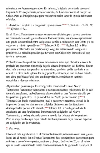 miembros no fuesen regenerados. En tal caso, la iglesia cesaría de poseer el
Espíritu de Cristo y cesaría, necesariamente, de funcionar como el cuerpo de
Cristo. Pero es innegable que para realizar su mejor labor la iglesia debe tener
oficiales.
1. Apóstoles, profetas, evangelistas y maestros (<461202>1 Corintios 12:28, 29;
<490411>
        Efesios 4:11).
En el Nuevo Testamento se mencionan estos oficiales, pero parece que éstos
no fueron oficiales de iglesias locales. Evidentemente, los apóstoles poseían un
alto grado de autoridad entre las iglesias, debido a su relación con Cristo y a su
vocación y misión apostólicas (<410313>Marcos 3:13; <440121>Hechos 1:21). Bien
pudieran ser llamados los fundadores y los guías auténticos de las iglesias
primitivas. La relación peculiar que tuvieron con Cristo hizo imposible el que
tuvieran sucesores.
Probablemente los profetas fueron funcionarios antes que oficiales; esto es, la
profecía era presentar el mensaje bajo la directa inspiración del Espíritu. Era un
don, más o menos temporal en su naturaleza, que bien podía ser dado a un
oficial o a otros en la iglesia. Es muy posible, entonces, el que no haya habido
una clase profética oficial sino un don profético, conferido en tiempos
especiales a algunos cristianos.
Algunos han pensado que los evangelistas mencionados en el Nuevo
Testamento fueron muy semejantes a nuestros modernos misioneros. En lo que
toca a la enseñanza, probablemente ella consistió en una función ejercida por
los pastores y por otros. El pastor debía ser “apto para enseñar” (<540302>1
Timoteo 3:2). Pablo menciona por igual a pastores y maestros, lo cual da la
impresión de que los tales no eran oficiales distintos sino dos funciones
desempeñadas por un solo oficial (<490411>Efesios 4:11). Sin lugar a duda, la
enseñanza era una función muy importante en las iglesias del Nuevo
Testamento, y no hay duda de que era uno de los deberes de los pastores.
Pero es muy posible que haya habido también personas cuya función especial
en las iglesias era la enseñanza.
2. Pastores.
El oficial más significativo en el Nuevo Testamento, relacionado con una iglesia
local, era el pastor. En el Nuevo Testamento hay tres términos que se usan para
referirse a ese oficio —pastor, anciano y obispo. En Hechos 20, en el relato
que se da de la reunión de Pablo con los ancianos de la iglesia de Efeso, en el
 