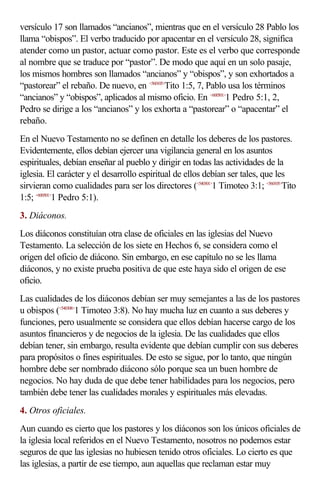 versículo 17 son llamados “ancianos”, mientras que en el versículo 28 Pablo los
llama “obispos”. El verbo traducido por apacentar en el versículo 28, significa
atender como un pastor, actuar como pastor. Este es el verbo que corresponde
al nombre que se traduce por “pastor”. De modo que aquí en un solo pasaje,
los mismos hombres son llamados “ancianos” y “obispos”, y son exhortados a
“pastorear” el rebaño. De nuevo, en <560105>Tito 1:5, 7, Pablo usa los términos
“ancianos” y “obispos”, aplicados al mismo oficio. En <600501>1 Pedro 5:1, 2,
Pedro se dirige a los “ancianos” y los exhorta a “pastorear” o “apacentar” el
rebaño.
En el Nuevo Testamento no se definen en detalle los deberes de los pastores.
Evidentemente, ellos debían ejercer una vigilancia general en los asuntos
espirituales, debían enseñar al pueblo y dirigir en todas las actividades de la
iglesia. El carácter y el desarrollo espiritual de ellos debían ser tales, que les
sirvieran como cualidades para ser los directores (<540301>1 Timoteo 3:1; <560105>Tito
1:5; <600501>1 Pedro 5:1).
3. Diáconos.
Los diáconos constituían otra clase de oficiales en las iglesias del Nuevo
Testamento. La selección de los siete en Hechos 6, se considera como el
origen del oficio de diácono. Sin embargo, en ese capítulo no se les llama
diáconos, y no existe prueba positiva de que este haya sido el origen de ese
oficio.
Las cualidades de los diáconos debían ser muy semejantes a las de los pastores
u obispos (<540308>1 Timoteo 3:8). No hay mucha luz en cuanto a sus deberes y
funciones, pero usualmente se considera que ellos debían hacerse cargo de los
asuntos financieros y de negocios de la iglesia. De las cualidades que ellos
debían tener, sin embargo, resulta evidente que debían cumplir con sus deberes
para propósitos o fines espirituales. De esto se sigue, por lo tanto, que ningún
hombre debe ser nombrado diácono sólo porque sea un buen hombre de
negocios. No hay duda de que debe tener habilidades para los negocios, pero
también debe tener las cualidades morales y espirituales más elevadas.
4. Otros oficiales.
Aun cuando es cierto que los pastores y los diáconos son los únicos oficiales de
la iglesia local referidos en el Nuevo Testamento, nosotros no podemos estar
seguros de que las iglesias no hubiesen tenido otros oficiales. Lo cierto es que
las iglesias, a partir de ese tiempo, aun aquellas que reclaman estar muy
 