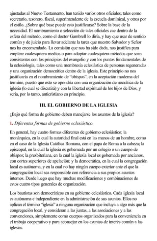 ajustadas al Nuevo Testamento, han tenido varios otros oficiales, tales como
secretario, tesorero, fiscal, superintendente de la escuela dominical, y otros por
el estilo. ¿Sobre qué base puede esto justificarse? Sobre la base de la
necesidad. El nombramiento o selección de tales oficiales cae dentro de la
esfera del método, como el doctor Gambrell lo diría, y hay que usar de sentido
común y de juicio para llevar adelante la tarea que nuestro Salvador y Señor
nos ha encomendado. La comisión que nos ha sido dada, nos justifica para
emplear cualesquiera medios o para adoptar cualesquiera métodos que sean
consistentes con los principios del evangelio y con los puntos fundamentales de
la eclesiología, tales como una membresía eclesiástica de personas regeneradas
y una organización democrática dentro de la iglesia. Este principio no nos
justificaría en el nombramiento de “obispos”, en la aceptación moderna del
término, puesto que esto se opondría con una organización democrática de la
iglesia (lo cual se discutirá) y con la libertad espiritual de los hijos de Dios, y
sería, por lo tanto, anticristiano en principio.

                  III. EL GOBIERNO DE LA IGLESIA
¿Bajo qué forma de gobierno deben manejarse los asuntos de la iglesia?
1. Diferentes formas de gobierno eclesiástico.
En general, hay cuatro formas diferentes de gobierno eclesiástico; la
monárquica, en la cual la autoridad final está en las manos de un hombre, como
en el caso de la Iglesia Católica Romana, con el papa de Roma a la cabeza; la
episcopal, en la cual la iglesia es gobernada por un colegio o un cuerpo de
obispos; la presbiteriana, en la cual la iglesia local es gobernada por ancianos,
con cortes superiores de apelación; y la democrática, en la cual la congregación
local es autónoma, y en la cual no hay ningún cuerpo exterior ante el que la
congregación local sea responsable con referencia a sus propios asuntos
internos. Desde luego que hay muchas modificaciones y combinaciones de
estos cuatro tipos generales de organización.
Los bautistas son democráticos en su gobierno eclesiástico. Cada iglesia local
es autónoma e independiente en la administración de sus asuntos. Ellos no
aplican el término “iglesia” a ninguna organización que incluya a algo más que la
congregación local, y consideran a las juntas, a las asociaciones y a las
convenciones, simplemente como cuerpos organizados para la conveniencia en
el trabajo cooperativo y para aconsejar en los asuntos de interés común a las
iglesias.
 