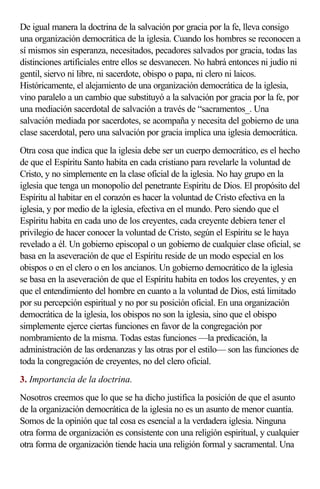 De igual manera la doctrina de la salvación por gracia por la fe, lleva consigo
una organización democrática de la iglesia. Cuando los hombres se reconocen a
sí mismos sin esperanza, necesitados, pecadores salvados por gracia, todas las
distinciones artificiales entre ellos se desvanecen. No habrá entonces ni judío ni
gentil, siervo ni libre, ni sacerdote, obispo o papa, ni clero ni laicos.
Históricamente, el alejamiento de una organización democrática de la iglesia,
vino paralelo a un cambio que substituyó a la salvación por gracia por la fe, por
una mediación sacerdotal de salvación a través de “sacramentos_. Una
salvación mediada por sacerdotes, se acompaña y necesita del gobierno de una
clase sacerdotal, pero una salvación por gracia implica una iglesia democrática.
Otra cosa que indica que la iglesia debe ser un cuerpo democrático, es el hecho
de que el Espíritu Santo habita en cada cristiano para revelarle la voluntad de
Cristo, y no simplemente en la clase oficial de la iglesia. No hay grupo en la
iglesia que tenga un monopolio del penetrante Espíritu de Dios. El propósito del
Espíritu al habitar en el corazón es hacer la voluntad de Cristo efectiva en la
iglesia, y por medio de la iglesia, efectiva en el mundo. Pero siendo que el
Espíritu habita en cada uno de los creyentes, cada creyente debiera tener el
privilegio de hacer conocer la voluntad de Cristo, según el Espíritu se le haya
revelado a él. Un gobierno episcopal o un gobierno de cualquier clase oficial, se
basa en la aseveración de que el Espíritu reside de un modo especial en los
obispos o en el clero o en los ancianos. Un gobierno democrático de la iglesia
se basa en la aseveración de que el Espíritu habita en todos los creyentes, y en
que el entendimiento del hombre en cuanto a la voluntad de Dios, está limitado
por su percepción espiritual y no por su posición oficial. En una organización
democrática de la iglesia, los obispos no son la iglesia, sino que el obispo
simplemente ejerce ciertas funciones en favor de la congregación por
nombramiento de la misma. Todas estas funciones —la predicación, la
administración de las ordenanzas y las otras por el estilo— son las funciones de
toda la congregación de creyentes, no del clero oficial.
3. Importancia de la doctrina.
Nosotros creemos que lo que se ha dicho justifica la posición de que el asunto
de la organización democrática de la iglesia no es un asunto de menor cuantía.
Somos de la opinión que tal cosa es esencial a la verdadera iglesia. Ninguna
otra forma de organización es consistente con una religión espiritual, y cualquier
otra forma de organización tiende hacia una religión formal y sacramental. Una
 