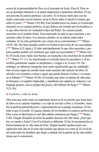 acerca de la personalidad de Dios en el concepto de Jesús. Para él, Dios no
era un principio abstracto o un poder impersonal o panteísmo absoluto. El era
una persona de justicia perfecta y de amor. El es bueno tanto para con los
malos como para con los buenos; envía la lluvia sobre el injusto lo mismo que
sobre el justo (<400543>Mateo 5:43-48). Esta bondad hacia los malos es el principal
elemento en su carácter perfecto, el que debiera ser imitado por los hombres si
es que ellos han de ser verdaderos hijos del Padre. Su carácter puede
resumirse en el nombre Padre. Está interesado en todo lo que concierne a sus
criaturas sobre la tierra. Los mismos cabellos en su cabeza están todos
contados. Ni un solo gorrioncito cae a tierra sin su conocimiento (<401029>Mateo
10:29, 30). Sus hijos pueden confiar en él para la provisión de sus necesidades
(<400625>Mateo 6:25 sigtes.). El sabe anticipadamente lo que ellos necesitan y por
tanto pueden pedirle con confianza que supla sus necesidades (<400606>Mateo 6:6-
8). El no da cosas malas sino buenas, en respuesta a las oraciones de su pueblo
(<400707>Mateo 7:7-11). Su misericordia se extiende hacia los pecadores y él los
recibirá gratamente cuando se arrepientan y vengan a él. (Lucas 15). Sin
embargo, no debemos interpretar esto como significando que las cualidades
más severas según las enseñó Jesús están ausentes del carácter de Dios. El
advierte a los hombres a temer a aquel que puede destruir el alma y el cuerpo
en el infierno (<401028>Mateo 10:28). El hombre que tiene el espíritu de odio para
su hermano o el espíritu implacable, y manifiesta este espíritu en violencia y en
lenguaje grosero, está en peligro del juicio y del infierno de fuego (<400521>Mateo
5:21-26).
3. Carácter y vida de Jesús.
Otra cosa que entra como un importante factor en la revelación que Jesús hace
de Dios es su carácter impoluto y su vida de servicio a Dios y al hombre. Jesús
fue la perfecta personificación y representación de su propia enseñanza. El fue
todo lo que él enseñó. El expuso delante de los hombres el carácter perfecto de
Dios como el ideal hacia el cual ellos debían esforzarse por llegar (<400548>Mateo
5:48). Ningún discípulo de Jesús ha podido alcanzar este alto ideal. ¿Pero qué
hay en cuanto a Jesús? Con él la historia es diferente. El fue la incorporación en
forma humana de la vida santa de Dios. Ningún hombre pudiera tener una
aspiración más alta en el reino del carácter que desear ser como él. El vivió de
tal modo entre los hombres que llegar a imitarlo fue la pasión de las más nobles
almas que lo conocieron.
 