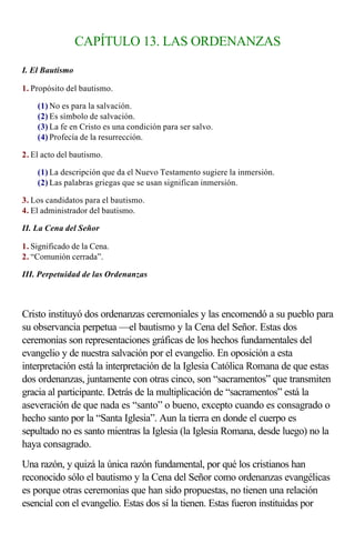 CAPÍTULO 13. LAS ORDENANZAS

I. El Bautismo

1. Propósito del bautismo.

    (1) No es para la salvación.
    (2) Es símbolo de salvación.
    (3) La fe en Cristo es una condición para ser salvo.
    (4) Profecía de la resurrección.

2. El acto del bautismo.

    (1) La descripción que da el Nuevo Testamento sugiere la inmersión.
    (2) Las palabras griegas que se usan significan inmersión.

3. Los candidatos para el bautismo.
4. El administrador del bautismo.

II. La Cena del Señor

1. Significado de la Cena.
2. “Comunión cerrada”.

III. Perpetuidad de las Ordenanzas

                   
Cristo instituyó dos ordenanzas ceremoniales y las encomendó a su pueblo para
su observancia perpetua —el bautismo y la Cena del Señor. Estas dos
ceremonias son representaciones gráficas de los hechos fundamentales del
evangelio y de nuestra salvación por el evangelio. En oposición a esta
interpretación está la interpretación de la Iglesia Católica Romana de que estas
dos ordenanzas, juntamente con otras cinco, son “sacramentos” que transmiten
gracia al participante. Detrás de la multiplicación de “sacramentos” está la
aseveración de que nada es “santo” o bueno, excepto cuando es consagrado o
hecho santo por la “Santa Iglesia”. Aun la tierra en donde el cuerpo es
sepultado no es santo mientras la Iglesia (la Iglesia Romana, desde luego) no la
haya consagrado.
Una razón, y quizá la única razón fundamental, por qué los cristianos han
reconocido sólo el bautismo y la Cena del Señor como ordenanzas evangélicas
es porque otras ceremonias que han sido propuestas, no tienen una relación
esencial con el evangelio. Estas dos sí la tienen. Estas fueron instituidas por
 