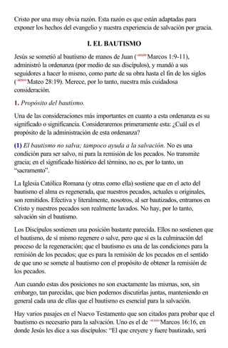 Cristo por una muy obvia razón. Esta razón es que están adaptadas para
exponer los hechos del evangelio y nuestra experiencia de salvación por gracia.

                             I. EL BAUTISMO
Jesús se sometió al bautismo de manos de Juan (<410109>Marcos 1:9-11),
administró la ordenanza (por medio de sus discípulos), y mandó a sus
seguidores a hacer lo mismo, como parte de su obra hasta el fin de los siglos
(<402819>Mateo 28:19). Merece, por lo tanto, nuestra más cuidadosa
consideración.
1. Propósito del bautismo.
Una de las consideraciones más importantes en cuanto a esta ordenanza es su
significado o significancia. Consideraremos primeramente esta: ¿Cuál es el
propósito de la administración de esta ordenanza?
(1) El bautismo no salva; tampoco ayuda a la salvación. No es una
condición para ser salvo, ni para la remisión de los pecados. No transmite
gracia; en el significado histórico del término, no es, por lo tanto, un
“sacramento”.
La Iglesia Católica Romana (y otras como ella) sostiene que en el acto del
bautismo el alma es regenerada, que nuestros pecados, actuales u originales,
son remitidos. Efectiva y literalmente, nosotros, al ser bautizados, entramos en
Cristo y nuestros pecados son realmente lavados. No hay, por lo tanto,
salvación sin el bautismo.
Los Discípulos sostienen una posición bastante parecida. Ellos no sostienen que
el bautismo, de sí mismo regenere o salve, pero que sí es la culminación del
proceso de la regeneración; que el bautismo es una de las condiciones para la
remisión de los pecados; que es para la remisión de los pecados en el sentido
de que uno se somete al bautismo con el propósito de obtener la remisión de
los pecados.
Aun cuando estas dos posiciones no son exactamente las mismas, son, sin
embargo, tan parecidas, que bien podemos discutirlas juntas, manteniendo en
general cada una de ellas que el bautismo es esencial para la salvación.
Hay varios pasajes en el Nuevo Testamento que son citados para probar que el
bautismo es necesario para la salvación. Uno es el de <411616>Marcos 16:16, en
donde Jesús les dice a sus discípulos: “El que creyere y fuere bautizado, será
 