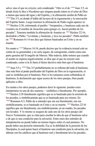salvo; mas el que no creyere, será condenado.” Otro es el de <430305>Juan 3:5, en
donde Jesús le dice a Nicodemo que ninguno puede entrar en el reino de Dios
a menos que nazca del agua y del Espíritu, y la afirmación similar de Pablo en
<560305>
        Tito 3:5, en donde él habla del lavacro de la regeneración y la renovación
del Espíritu Santo. Luego tenemos la afirmación de Pedro según aparece en
<440238>
        Hechos 2:38, exhortando al pueblo: “Arrepentíos, y bautícese cada uno de
vosotros en el nombre de Jesucristo para (griego eis, hacia) perdón de los
pecados”. Tenemos también la afirmación de Ananías en <442216>Hechos 22:16,
diciéndole a Pablo: “Levántate, y bautízate, y lava tus pecados”. Pablo también
en <450601>Romanos 6:1-4 nos dice que fuimos bautizados en Cristo y en su
muerte.
En cuanto a <411616>Marcos 16:16, puede decirse que la evidencia textual está en
contra de su genuinidad, y no sería seguro, de consiguiente, citarlo como una
parte genuina del Evangelio de Marcos. Más todavía, debe notarse que cuando
el asunto se expresa negativamente, se dice que el que no creyere será
condenado, como si la fe fuera el factor decisivo más bien que el bautismo.
     Juan 3:5 y <560305>Tito 3:5 probablemente no se refieran del todo al bautismo,
<430305>


sino más bien al poder purificador del Espíritu de Dios en la regeneración, el
cual se simboliza por el bautismo. Pero si los tomamos como refiriéndose al
bautismo, la declaración que sigue acerca de los otros pasajes, bien puede
aplicarse a ellos.
En cuanto a los otros pasajes, podemos decir lo siguiente: pueden estos
interpretarse en una de dos maneras —simbólica o literalmente. Por ejemplo,
<440238>
        Hechos 2:38 literalmente significa que se es bautizado para la remisión de
los pecados, o simbólicamente que se es bautizado para eso mismo. En
<450603>
        Romanos 6:3, Pablo da a entender que ora sea literalmente, ora sea
simbólicamente, se es bautizado en Cristo y en su muerte. <442216>Hechos 22:16
significa que ora literalmente, ora simbólicamente, en un cuadro, los pecados
son lavados. Y lo mismo se asegura de cada uno de los otros pasajes del
Nuevo Testamento, que se citan para enseñar la idea de que el bautismo salva
o de que es una condición para la salvación. Entre estos dos métodos de
interpretación no puede haber un terreno lógico sobre el cual pararnos. No
puede haber una posición intermedia. Esa es la debilidad de la posición de los
Discípulos, la cual quiere hacer al bautismo una condición para la salvación, sin
afirmar con los católicos que el bautismo real y literalmente lava los pecados.
 