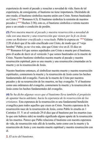 experiencia de morir al pecado y resucitar a novedad de vida; fuera de tal
experiencia, de consiguiente, el bautismo no tiene importancia. Diciéndolo de
otro modo, el bautismo simboliza nuestra unión con Cristo. Somos bautizados
en Cristo (<450603>Romanos 6:3). El bautismo simboliza la remisión de nuestros
pecados (<440238>Hechos 2:38); esto es, el bautismo simboliza o retrata nuestro
paso a un estado o condición de perdón.
(3) Pero nuestra muerte al pecado y nuestra resurrección a novedad de
vida son una muerte y una resurrección que vienen por la fe en Jesús
como un Redentor crucificado y resucitado. Pablo lo expresa en <480220>Gálatas
2:20 al decir que él ha sido crucificado con Cristo, de modo que el “viejo
hombre” Pablo, ya no vive más, sino que Cristo vive en él. El dice en
<450604>
        Romanos 6:4 que somos sepultados con Cristo a muerte por el bautismo,
pero él acaba de decir en el versículo 3 que somos bautizados en la muerte de
Cristo. Nuestro bautismo simboliza nuestra muerte al pecado y nuestra
resurrección espiritual, pero es una muerte y una resurrección cimentadas en la
muerte y en la resurrección de Jesús.
Nuestro bautismo entonces, al simbolizar nuestra muerte y nuestra resurrección
espirituales, conmemora la muerte y la resurrección de Jesús como los hechos
fundamentales del evangelio. Fuera de la muerte de Cristo por nuestros
pecados y de su resurrección de los muertos, no hay evangelio. Y el bautismo
como una ordenanza del evangelio, conmemora la muerte y la resurrección de
Jesús como los hechos fundamentales del evangelio.
(4) Se ha dicho algunas veces que el bautismo lleva también el propósito
de apuntar hacia adelante, hacia la esperanza de la resurrección de los
cristianos. Esta esperanza de la resurrección es una fundamental bendición
evangélica para todos aquellos que creen en Cristo. Nuestra esperanza de la
resurrección nace de la resurrección de Jesús, como Pablo lo enseña en 1
Corintios 15. Y en el versículo 29 él dice que el bautismo por los muertos (sea
lo que esto hubiera sido) no tendría significado alguno aparte de la resurrección
de los muertos. Parece que Pablo relaciona el bautismo con nuestra esperanza
de vida, de resurrección más allá de la tumba, tanto como con la muerte y la
resurrección de Jesús y con nuestra muerte espiritual y nuestra resurrección con
él.
2. El acto del bautismo.
 