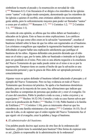 simbolizar la muerte al pecado y la resurrección en novedad de vida
(<450601>Romanos 6:1). Con frecuencia él se dirigía a los miembros de las iglesias
como “santos” o de algún modo semejante, demostrando que los miembros de
las iglesias a quienes él escribió, eran cristianos adultos (no necesariamente
gente adulta, pero lo suficientemente mayores para poder ser llamados “santos”
o cosas por el estilo) (<450107>Romanos 1:7; <460102>1 Corintios 1:2; <470101>2 Corintios
1:1; <490101>Efesios 1:1).
En contra de esta opinión, se afirma que los niños deben ser bautizados y
educados en la iglesia. Esto se basa en otras explicaciones. Los católicos
romanos y los que como ellos creen en la salvación “sacramental”, enseñan el
bautismo infantil sobre la base de que los niños son regenerados en el bautismo.
Los cristianos evangélicos que repudian la regeneración bautismal, topan con
dificultades al querer hallar una explicación satisfactoria que justifique el
bautismo de los niños. Algunos defienden esta posición diciendo que el niño
nace en el reino y que, por lo tanto, debe ser bautizado o instruido en la iglesia
para ser guardado en el reino. Pero esto es una abierta negación a la enseñanza
del Nuevo Testamento de que nadie puede entrar en el reino si no es por la
regeneración. Tampoco tiene en cuenta el hecho de que la salvación es una
transacción personal y que la gracia de Dios debe ser apropiada personal y
conscientemente.
Algunas veces se quiere defender el bautismo infantil aduciendo el precepto y el
ejemplo del Nuevo Testamento. Pero no hay evidencia en todo el Nuevo
Testamento que favorezca tal práctica. Se apela a los bautismos domésticos
plurales, pero en la mayoría de los casos, hay afirmaciones que indican que
esas familias se componían de personas que podían oír y creer el evangelio. En
el caso del carcelero, Pablo le predicó a toda su casa, y todos creyeron y se
regocijaron (<441632>Hechos 16:32-34). Cornelio y toda su casa fueron salvos por
creer en la predicación de Pedro (<441114>Hechos 11:14). Pablo bautizó a la familia
de Estéfanas (<460101>1 Corintios 1:16), pero es interesante observar que los
miembros de esta familia ministraron a los santos (<461601>1 Corintios 16:15). En el
caso de Lidia, es de suponer que el orden regular del Nuevo Testamento fue el
que siguió: oír el evangelio, creer la palabra y luego el bautismo.
4. El administrador del bautismo.
Una palabra puede decirse aquí acerca de otra fase de la ordenanza del
bautismo. ¿Quién tiene la autoridad para bautizar? Otra forma de expresar esto
es así: ¿Quién es responsable de la administración de la ordenanza?
 