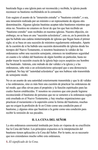 bautizada llega a una iglesia para ser reconocida y recibida, la iglesia puede
reconocer su bautismo recibiéndola en la comunión.
Esto sugiere el asunto de la “inmersión extraña” o “bautismo extraño”, o sea,
una inmersión realizada por un ministro o un representante de alguna otra
denominación. Algunas iglesias bautistas aceptan tales bautismos mientras que
otras no. Nosotros no estamos en favor de que los que han recibido un
“bautismo extraño” sean recibidos en nuestras iglesias. Nuestra objeción, sin
embargo, no se basa en una “sucesión eclesiástica”, esto es, en la posición de
que ha habido una cadena ininterrumpida de iglesias que llegan hasta el primer
siglo; ni se basa en una sucesión de ministros regularmente ordenados. Aparte
de la cuestión de si ha habido una sucesión demostrable de iglesias desde los
tiempos del Nuevo Testamento, si nosotros basáramos la validez de las
ordenanzas sobre una sucesión semejante, entonces no tendríamos seguridad
en cuanto a la validez del bautismo de algún hombre en particular, hasta no
poder trazar la sucesión exacta de la iglesia bajo cuyos auspicios ese hombre
fue bautizado. Además, este método de dar validez a la iglesia y a las
ordenanzas, sabe más a un eclesiasticismo episcopal que a una democracia
espiritual. No hay tal “autoridad eclesiástica” que nos hubiese sido transmitida
de semejante modo.
No es un asunto de una autoridad exteriormente transmitida y que le dé validez
a las ordenanzas, sino es más bien una cuestión de practicar las ordenanzas de
tal modo, que ellas sirvan para el propósito y la función espirituales para las
cuales fueron establecidas. Y nosotros no creemos que esto puede lograrse
reconociendo el bautismo de personas que no se someten a la ordenanza según
está enseñada en el Nuevo Testamento, y hay muchas organizaciones que
practican el rociamiento o la aspersión como la forma del bautismo, muchas
que no exigen la profesión de fe en Cristo como una condición para el
bautismo, y algunas otras que bautizan a la gente como una condición para
recibir la remisión de sus pecados.

                        II. LA CENA DEL SEÑOR
La otra ordenanza ceremonial instituida por Jesús en vísperas de su crucifixión
fue la Cena del Señor. Los principios expuestos en la interpretación del
bautismo tienen aplicación a la Cena del Señor. Por lo tanto, no es necesario
que nos extendamos mucho sobre esta ordenanza.
1. El significado de la Cena.
 