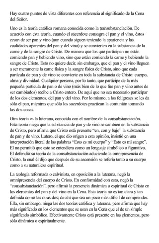 Hay cuatro puntos de vista diferentes con referencia al significado de la Cena
del Señor.
Uno es la teoría católica romana conocida como la transubstanciación. De
acuerdo con esta teoría, cuando el sacerdote consagra el pan y el vino, éstos
cesan de ser pan y vino (aun cuando siguen teniendo la apariencia y las
cualidades aparentes del pan y del vino) y se convierten en la substancia de la
carne y de la sangre de Cristo. De manera que los que participan no están
comiendo pan y bebiendo vino, sino que están comiendo la carne y bebiendo la
sangre de Cristo. Esto no quiere decir, sin embargo, que el pan y el vino lleguen
a ser meramente la carne física y la sangre física de Cristo, sino que cada
partícula de pan y de vino se convierte en toda la substancia de Cristo: cuerpo,
alma y divinidad. Cualquier persona, por lo tanto, que participe de la más
pequeña partícula de pan o de vino (más bien de lo que fue pan y vino antes de
ser cambiados) recibe a Cristo entero. De aquí que no sea necesario participar
de los dos elementos, del pan y del vino. Por lo mismo, a los feligreses se les da
sólo el pan, mientras que sólo los sacerdotes practican la comunión tomando
las dos cosas.
Otra teoría es la luterana, conocida con el nombre de la consubstanciación.
Esta teoría niega que la substancia de pan y de vino se cambien en la substancia
de Cristo, pero afirma que Cristo está presente “en, con y bajo” la substancia
de pan y de vino. Lutero, el que dio origen a esta opinión, insistió en una
interpretación literal de las palabras “Esto es mi cuerpo” y “Esto es mi sangre”.
El no permitió que esto se entendiera como un lenguaje simbólico o figurativo.
El defendió su teoría de la consubstanciación aduciendo la omnipresencia de
Cristo, la cual él dijo que después de su ascensión se refería tanto a su cuerpo
como a su naturaleza espiritual.
La teología reformada o calvinista, en oposición a la luterana, negó la
omnipresencia del cuerpo de Cristo. En conformidad con esto, negó la
“consubstanciación”, pero afirmó la presencia dinámica o espiritual de Cristo en
los elementos del pan y del vino en la Cena. Esta teoría no es tan clara y tan
definida como las otras dos; de ahí que sea un poco más difícil de comprender.
Ella, sin embargo, niega las dos teorías católica y luterana, pero afirma que hay
más significado en los elementos que se usan en la Cena que el de un simple
significado simbólico. Efectivamente Cristo está presente en los elementos, pero
sólo dinámica o espiritualmente.
 