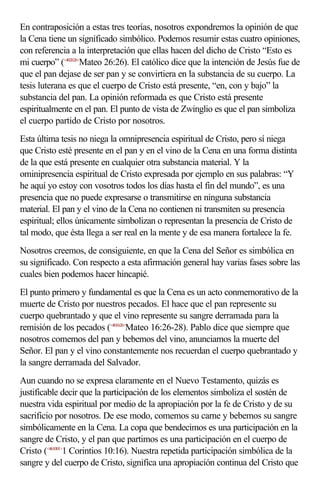 En contraposición a estas tres teorías, nosotros expondremos la opinión de que
la Cena tiene un significado simbólico. Podemos resumir estas cuatro opiniones,
con referencia a la interpretación que ellas hacen del dicho de Cristo “Esto es
mi cuerpo” (<402626>Mateo 26:26). El católico dice que la intención de Jesús fue de
que el pan dejase de ser pan y se convirtiera en la substancia de su cuerpo. La
tesis luterana es que el cuerpo de Cristo está presente, “en, con y bajo” la
substancia del pan. La opinión reformada es que Cristo está presente
espiritualmente en el pan. El punto de vista de Zwinglio es que el pan simboliza
el cuerpo partido de Cristo por nosotros.
Esta última tesis no niega la omnipresencia espiritual de Cristo, pero sí niega
que Cristo esté presente en el pan y en el vino de la Cena en una forma distinta
de la que está presente en cualquier otra substancia material. Y la
ominipresencia espiritual de Cristo expresada por ejemplo en sus palabras: “Y
he aquí yo estoy con vosotros todos los días hasta el fin del mundo”, es una
presencia que no puede expresarse o transmitirse en ninguna substancia
material. El pan y el vino de la Cena no contienen ni transmiten su presencia
espiritual; ellos únicamente simbolizan o representan la presencia de Cristo de
tal modo, que ésta llega a ser real en la mente y de esa manera fortalece la fe.
Nosotros creemos, de consiguiente, en que la Cena del Señor es simbólica en
su significado. Con respecto a esta afirmación general hay varias fases sobre las
cuales bien podemos hacer hincapié.
El punto primero y fundamental es que la Cena es un acto conmemorativo de la
muerte de Cristo por nuestros pecados. El hace que el pan represente su
cuerpo quebrantado y que el vino represente su sangre derramada para la
remisión de los pecados (<401626>Mateo 16:26-28). Pablo dice que siempre que
nosotros comemos del pan y bebemos del vino, anunciamos la muerte del
Señor. El pan y el vino constantemente nos recuerdan el cuerpo quebrantado y
la sangre derramada del Salvador.
Aun cuando no se expresa claramente en el Nuevo Testamento, quizás es
justificable decir que la participación de los elementos simboliza el sostén de
nuestra vida espiritual por medio de la apropiación por la fe de Cristo y de su
sacrificio por nosotros. De ese modo, comemos su carne y bebemos su sangre
simbólicamente en la Cena. La copa que bendecimos es una participación en la
sangre de Cristo, y el pan que partimos es una participación en el cuerpo de
Cristo (<461001>1 Corintios 10:16). Nuestra repetida participación simbólica de la
sangre y del cuerpo de Cristo, significa una apropiación continua del Cristo que
 