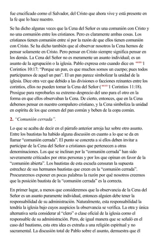 fue crucificado como el Salvador, del Cristo que ahora vive y está presente en
la fe que lo hace nuestro.
Se ha dicho algunas veces que la Cena del Señor es una comunión con Cristo y
no una comunión entre los cristianos. Pero es claramente ambas cosas. Los
cristianos tienen comunión entre sí por la razón de que ellos tienen comunión
con Cristo. Se ha dicho también que al observar nosotros la Cena hemos de
pensar solamente en Cristo. Pero pensar en Cristo siempre significa pensar en
los demás. La Cena del Señor no es meramente un asunto individual; es un
asunto de la agrupación o la iglesia. Pablo expresa esto cuando dice en <461001>1
Corintios 10:17: “Porque un pan, es que muchos somos un cuerpo; pues todos
participamos de aquel un pan”. El un pan parece simbolizar la unidad de la
iglesia. Dice otra vez que debido a las divisiones o facciones reinantes entre los
corintios, ellos no pueden tomar la Cena del Señor (<461101>1 Corintios 11:18).
Prosigue para reprobarles su extremo desprecio del uno para el otro en la
forma en que ellos observaban la Cena. De cierto, entonces, que en la Cena
debemos pensar en nuestro compañero cristiano, y la Cena simboliza la unidad
en espíritu de los que comen del pan común y beben de la copa común.
2. “Comunión cerrada”.
Lo que se acaba de decir en el párrafo anterior arroja luz sobre otro asunto.
Entre los bautistas ha habido alguna discusión en cuanto a lo que se da en
llamar “comunión cerrada”. El punto se concreta a si ellos deben invitar a
participar de la Cena del Señor a cristianos que pertenecen a otras
denominaciones. Los que se inclinan por la “comunión cerrada” han sido
severamente criticados por otras personas y por los que opinan en favor de la
“comunión abierta”. Los bautistas de esta escuela censuran la supuesta
estrechez de sus hermanos bautistas que creen en la “comunión cerrada”.
Procuraremos exponer en pocas palabras la razón por qué nosotros creemos
que la posición bautista de la “comunión cerrada” es la correcta.
En primer lugar, a menos que consideremos que la observancia de la Cena del
Señor es un asunto puramente individual, entonces alguien debe tener la
responsabilidad de su administración. Naturalmente, esta responsabilidad la
tendría la iglesia bajo cuyos auspicios la observancia se verifica. La otra y única
alternativa sería considerar al “clero” o clase oficial de la iglesia como el
responsable de su administración. Pero, de igual manera que se señaló en el
caso del bautismo, esta otra idea es extraña a una religión espiritual y no
sacramental. La discusión total de Pablo sobre el asunto, demuestra que él
 