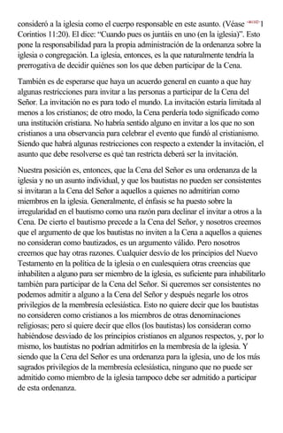 consideró a la iglesia como el cuerpo responsable en este asunto. (Véase <461102>1
Corintios 11:20). El dice: “Cuando pues os juntáis en uno (en la iglesia)”. Esto
pone la responsabilidad para la propia administración de la ordenanza sobre la
iglesia o congregación. La iglesia, entonces, es la que naturalmente tendría la
prerrogativa de decidir quiénes son los que deben participar de la Cena.
También es de esperarse que haya un acuerdo general en cuanto a que hay
algunas restricciones para invitar a las personas a participar de la Cena del
Señor. La invitación no es para todo el mundo. La invitación estaría limitada al
menos a los cristianos; de otro modo, la Cena perdería todo significado como
una institución cristiana. No habría sentido alguno en invitar a los que no son
cristianos a una observancia para celebrar el evento que fundó al cristianismo.
Siendo que habrá algunas restricciones con respecto a extender la invitación, el
asunto que debe resolverse es qué tan restricta deberá ser la invitación.
Nuestra posición es, entonces, que la Cena del Señor es una ordenanza de la
iglesia y no un asunto individual, y que los bautistas no pueden ser consistentes
si invitaran a la Cena del Señor a aquellos a quienes no admitirían como
miembros en la iglesia. Generalmente, el énfasis se ha puesto sobre la
irregularidad en el bautismo como una razón para declinar el invitar a otros a la
Cena. De cierto el bautismo precede a la Cena del Señor, y nosotros creemos
que el argumento de que los bautistas no inviten a la Cena a aquellos a quienes
no consideran como bautizados, es un argumento válido. Pero nosotros
creemos que hay otras razones. Cualquier desvío de los principios del Nuevo
Testamento en la política de la iglesia o en cualesquiera otras creencias que
inhabiliten a alguno para ser miembro de la iglesia, es suficiente para inhabilitarlo
también para participar de la Cena del Señor. Si queremos ser consistentes no
podemos admitir a alguno a la Cena del Señor y después negarle los otros
privilegios de la membresía eclesiástica. Esto no quiere decir que los bautistas
no consideren como cristianos a los miembros de otras denominaciones
religiosas; pero sí quiere decir que ellos (los bautistas) los consideran como
habiéndose desviado de los principios cristianos en algunos respectos, y, por lo
mismo, los bautistas no podrían admitirlos en la membresía de la iglesia. Y
siendo que la Cena del Señor es una ordenanza para la iglesia, uno de los más
sagrados privilegios de la membresía eclesiástica, ninguno que no puede ser
admitido como miembro de la iglesia tampoco debe ser admitido a participar
de esta ordenanza.
 