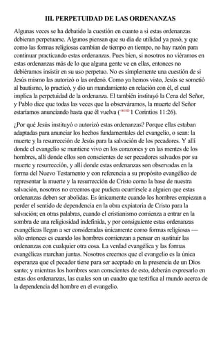 III. PERPETUIDAD DE LAS ORDENANZAS
Algunas veces se ha debatido la cuestión en cuanto a si estas ordenanzas
debieran perpetuarse. Algunos piensan que su día de utilidad ya pasó, y que
como las formas religiosas cambian de tiempo en tiempo, no hay razón para
continuar practicando estas ordenanzas. Pues bien, si nosotros no viéramos en
estas ordenanzas más de lo que alguna gente ve en ellas, entonces no
debiéramos insistir en su uso perpetuo. No es simplemente una cuestión de si
Jesús mismo las autorizó o las ordenó. Como ya hemos visto, Jesús se sometió
al bautismo, lo practicó, y dio un mandamiento en relación con él, el cual
implica la perpetuidad de la ordenanza. El también instituyó la Cena del Señor,
y Pablo dice que todas las veces que la observáramos, la muerte del Señor
estaríamos anunciando hasta que él vuelva (<461102>1 Corintios 11:26).
¿Por qué Jesús instituyó o autorizó estas ordenanzas? Porque ellas estaban
adaptadas para anunciar los hechos fundamentales del evangelio, o sean: la
muerte y la resurrección de Jesús para la salvación de los pecadores. Y allí
donde el evangelio se mantiene vivo en los corazones y en las mentes de los
hombres, allí donde ellos son conscientes de ser pecadores salvados por su
muerte y resurrección, y allí donde estas ordenanzas son observadas en la
forma del Nuevo Testamento y con referencia a su propósito evangélico de
representar la muerte y la resurrección de Cristo como la base de nuestra
salvación, nosotros no creemos que pudiera ocurrírsele a alguien que estas
ordenanzas deben ser abolidas. Es únicamente cuando los hombres empiezan a
perder el sentido de dependencia en la obra expiatoria de Cristo para la
salvación; en otras palabras, cuando el cristianismo comienza a entrar en la
sombra de una religiosidad indefinida, y por consiguiente estas ordenanzas
evangélicas llegan a ser consideradas únicamente como formas religiosas —
sólo entonces es cuando los hombres comienzan a pensar en sustituir las
ordenanzas con cualquier otra cosa. La verdad evangélica y las formas
evangélicas marchan juntas. Nosotros creemos que el evangelio es la única
esperanza que el pecador tiene para ser aceptado en la presencia de un Dios
santo; y mientras los hombres sean conscientes de esto, deberán expresarlo en
estas dos ordenanzas, las cuales son un cuadro que testifica al mundo acerca de
la dependencia del hombre en el evangelio.
 