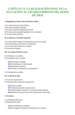 CAPÍTULO 14. LA REALIZACIÓN FINAL DE LA
  SALVACIÓN; EL ESTABLECIMIENTO DEL REINO
                    DE DIOS

I. Significado y Desarrollo del Reino de Dios

1. La soberanía universal de Dios.
2. El reino teocrático de Israel.
3. El reino espiritual fundado por Jesús.
4. El reino como un poder progresivo en el mundo.
5. El reino eterno de Dios.

II. La Muerte y la Gloria Inmortal

1. La noción del Antiguo Testamento acerca de la muerte.
2. Noción distinta en el Nuevo Testamento.
3. Las causas que explican el cambio.
4. La noción cristiana.

III. La Venida Final de Cristo

1. El hecho de su retorno.
2. El propósito de su venida.

    (1) Para juzgar al mundo.
    (2) Para introducir el reino eterno.
    (3) Importancia cósmica.
    (4) Creación, encarnación, consumación.

3. El tiempo de su venida.

IV. La Resurrección

1. Una sola resurrección.
2. Naturaleza del cuerpo de resurrección.

    (1) Será un cuerpo.
    (2) Continuará nuestro cuerpo actual.
    (3) Tendrá poderes superiores a los del cuerpo anterior.
    (4) Sabemos muy poco acerca del cuerpo de los malvados.

V. El Juicio

1. Certidumbre del juicio.
2. Propósito del juicio.

    (1) Para manifestar el carácter.
    (2) Para asignar el destino de acuerdo con el carácter.
 