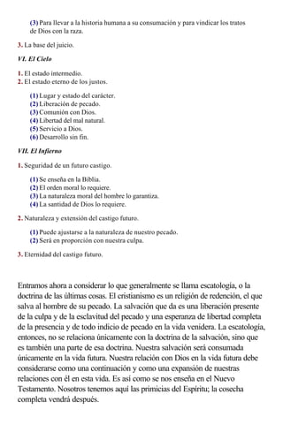 (3) Para llevar a la historia humana a su consumación y para vindicar los tratos
    de Dios con la raza.

3. La base del juicio.

VI. El Cielo

1. El estado intermedio.
2. El estado eterno de los justos.

    (1) Lugar y estado del carácter.
    (2) Liberación de pecado.
    (3) Comunión con Dios.
    (4) Libertad del mal natural.
    (5) Servicio a Dios.
    (6) Desarrollo sin fin.

VII. El Infierno

1. Seguridad de un futuro castigo.

    (1) Se enseña en la Biblia.
    (2) El orden moral lo requiere.
    (3) La naturaleza moral del hombre lo garantiza.
    (4) La santidad de Dios lo requiere.

2. Naturaleza y extensión del castigo futuro.

    (1) Puede ajustarse a la naturaleza de nuestro pecado.
    (2) Será en proporción con nuestra culpa.

3. Eternidad del castigo futuro.

                    
Entramos ahora a considerar lo que generalmente se llama escatología, o la
doctrina de las últimas cosas. El cristianismo es un religión de redención, el que
salva al hombre de su pecado. La salvación que da es una liberación presente
de la culpa y de la esclavitud del pecado y una esperanza de libertad completa
de la presencia y de todo indicio de pecado en la vida venidera. La escatología,
entonces, no se relaciona únicamente con la doctrina de la salvación, sino que
es también una parte de esa doctrina. Nuestra salvación será consumada
únicamente en la vida futura. Nuestra relación con Dios en la vida futura debe
considerarse como una continuación y como una expansión de nuestras
relaciones con él en esta vida. Es así como se nos enseña en el Nuevo
Testamento. Nosotros tenemos aquí las primicias del Espíritu; la cosecha
completa vendrá después.
 